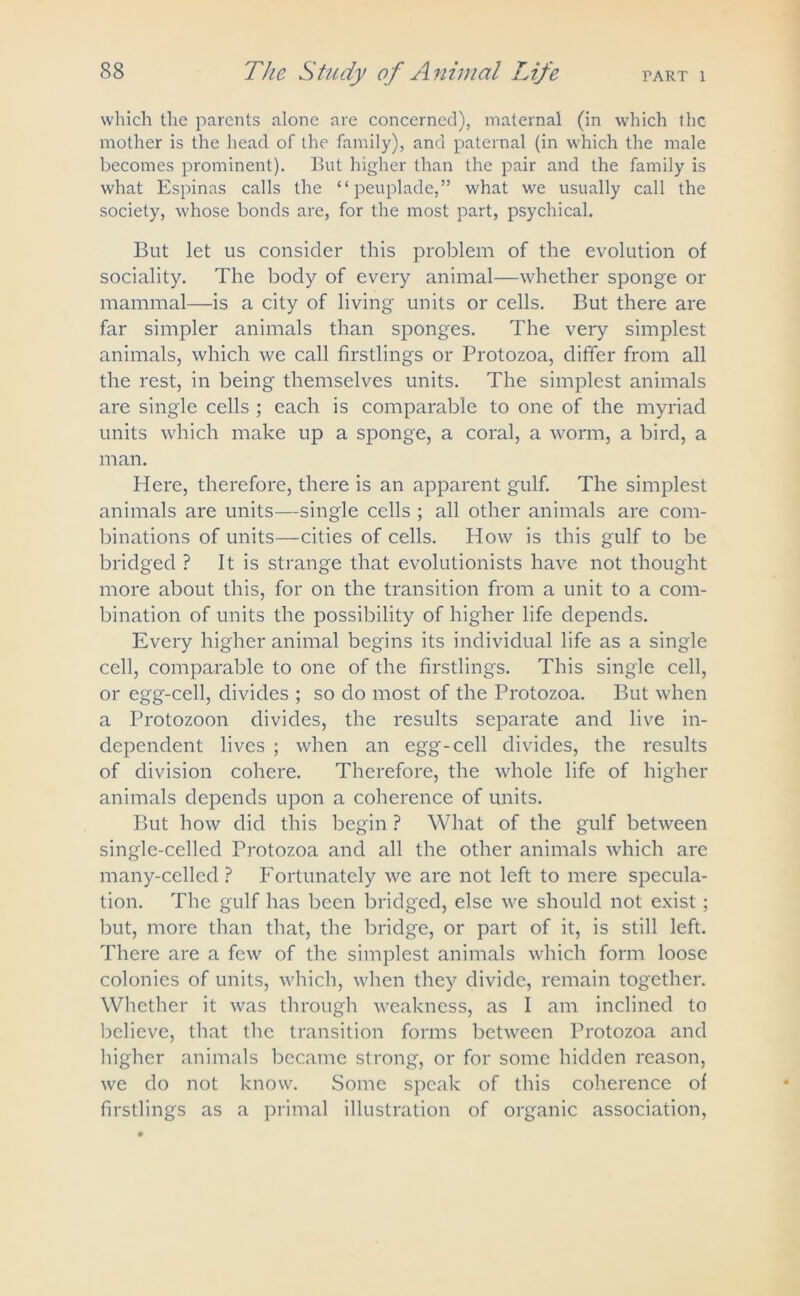 PART 1 which the parents alone are concerned), maternal (in which the mother is the head of the family), and paternal (in which the male becomes prominent). But higher than the pair and the family is what Espinas calls the “ peuplade,” what we usually call the society, whose bonds are, for the most part, psychical. But let us consider this problem of the evolution of sociality. The body of every animal—whether sponge or mammal—is a city of living units or cells. But there are far simpler animals than sponges. The very simplest animals, which we call firstlings or Protozoa, differ from all the rest, in being themselves units. The simplest animals are single cells ; each is comparable to one of the myriad units which make up a sponge, a coral, a worm, a bird, a man. Here, therefore, there is an apparent gulf. The simplest animals are units—single cells ; all other animals are com- binations of units—cities of cells. How is this gulf to be bridged ? It is strange that evolutionists have not thought more about this, for on the transition from a unit to a com- bination of units the possibility of higher life depends. Every higher animal begins its individual life as a single cell, comparable to one of the firstlings. This single cell, or egg-cell, divides ; so do most of the Protozoa. But when a Protozoon divides, the results separate and live in- dependent lives ; when an egg-cell divides, the results of division cohere. Therefore, the whole life of higher animals depends upon a coherence of units. But how did this begin ? What of the gulf between single-celled Protozoa and all the other animals which are many-celled ? Fortunately we are not left to mere specula- tion. The gulf has been bridged, else we should not exist; but, more than that, the bridge, or part of it, is still left. There are a few of the simplest animals which form loose colonies of units, which, when they divide, remain together. Whether it was through weakness, as I am inclined to believe, that the transition forms between Protozoa and higher animals became strong, or for some hidden reason, we do not know. Some speak of this coherence of firstlings as a primal illustration of organic association,