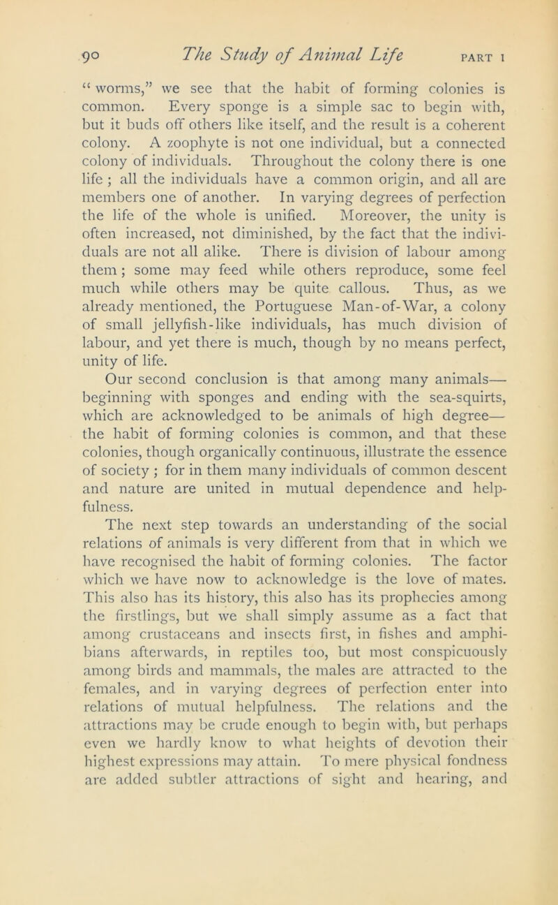 “ worms,” we see that the habit of forming colonies is common. Every sponge is a simple sac to begin with, but it buds off others like itself, and the result is a coherent colony. A zoophyte is not one individual, but a connected colony of individuals. Throughout the colony there is one life ; all the individuals have a common origin, and all are members one of another. In varying degrees of perfection the life of the whole is unified. Moreover, the unity is often increased, not diminished, by the fact that the indivi- duals are not all alike. There is division of labour among them; some may feed while others reproduce, some feel much while others may be quite callous. Thus, as we already mentioned, the Portuguese Man-of-War, a colony of small jellyfish-like individuals, has much division of labour, and yet there is much, though by no means perfect, unity of life. Our second conclusion is that among many animals— beginning with sponges and ending with the sea-squirts, which are acknowledged to be animals of high degree— the habit of forming colonies is common, and that these colonies, though organically continuous, illustrate the essence of society ; for in them many individuals of common descent and nature are united in mutual dependence and help- fulness. The next step towards an understanding of the social relations of animals is very different from that in which we have recognised the habit of forming colonies. The factor which we have now to acknowledge is the love of mates. This also has its history, this also has its prophecies among the firstlings, but we shall simply assume as a fact that among crustaceans and insects first, in fishes and amphi- bians afterwards, in reptiles too, but most conspicuously among birds and mammals, the males are attracted to the females, and in varying degrees of perfection enter into relations of mutual helpfulness. The relations and the attractions may be crude enough to begin with, but perhaps even we hardly know to what heights of devotion their highest expressions may attain. To mere physical fondness are added subtler attractions of sight and hearing, and