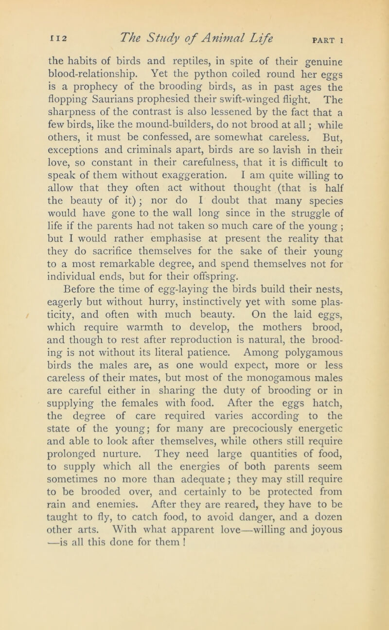 the habits of birds and reptiles, in spite of their genuine blood-relationship. Yet the python coiled round her eggs is a prophecy of the brooding birds, as in past ages the flopping Saurians prophesied their swift-winged flight. The sharpness of the contrast is also lessened by the fact that a few birds, like the mound-builders, do not brood at all; while others, it must be confessed, are somewhat careless. But, exceptions and criminals apart, birds are so lavish in their love, so constant in their carefulness, that it is difficult to speak of them without exaggeration. I am quite willing to allow that they often act without thought (that is half the beauty of it) • nor do I doubt that many species would have gone to the wall long since in the struggle of life if the parents had not taken so much care of the young ; but I would rather emphasise at present the reality that they do sacrifice themselves for the sake of their young to a most remarkable degree, and spend themselves not for individual ends, but for their offspring. Before the time of egg-laying the birds build their nests, eagerly but without hurry, instinctively yet with some plas- ticity, and often with much beauty. On the laid eggs, which require warmth to develop, the mothers brood, and though to rest after reproduction is natural, the brood- ing is not without its literal patience. Among polygamous birds the males are, as one would expect, more or less careless of their mates, but most of the monogamous males are careful either in sharing the duty of brooding or in supplying the females with food. After the eggs hatch, the degree of care required varies according to the state of the young; for many are precociously energetic and able to look after themselves, while others still require prolonged nurture. They need large quantities of food, to supply which all the energies of both parents seem sometimes no more than adequate; they may still require to be brooded over, and certainly to be protected from rain and enemies. After they are reared, they have to be taught to fly, to catch food, to avoid danger, and a dozen other arts. With what apparent love—willing and joyous —is all this done for them !