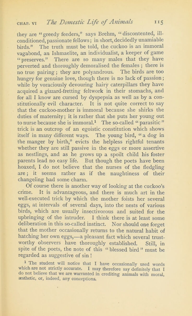 they are “greedy feeders,” says Brehm, “discontented, ill- conditioned, passionate fellows; in short, decidedly unamiable birds.” The truth must be told, the cuckoo is an immoral vagabond, an Ishmaelite, an individualist, a keeper of game “preserves.” There are so many males that they have perverted and thoroughly demoralised the females ; there is no true pairing; they are polyandrous. The birds are too hungry for genuine love, though there is no lack of passion; while by voraciously devouring hairy caterpillars they have acquired a gizzard-fretting feltwork in their stomachs, and for all I know are cursed by dyspepsia as well as by a con- stitutionally evil character. It is not quite correct to say that the cuckoo-mother is immoral because she shirks the duties of maternity; it is rather that she puts her young out to nurse because she is immoral.1 The so-called “ parasitic ” trick is an outcrop of an egoistic constitution which shows itself in many different ways. The young bird, “ a dog in the manger by birth,” evicts the helpless rightful tenants whether they are still passive in the eggs or more assertive as nestlings, and as he grows up a spoilt child his foster parents lead no easy life. But though the poets have been hoaxed, I do not believe that the nurses of the fledgling are; it seems rather as if the naughtiness of their changeling had some charm. Of course there is another way of looking at the cuckoo’s crime. It is advantageous, and there is much art in the well-executed trick by which the mother foists her several eggs, at intervals of several days, into the nests of various birds, which are usually insectivorous and suited for the upbringing of the intruder. I think there is at least some deliberation in this so-called instinct. Nor should one forget that the mother occasionally returns to the natural habit of hatching her own eggs,—a pleasant fact which several trust- worthy observers have thoroughly established. Still, in spite of the poets, the note of this “ blessed bird ” must be regarded as suggestive of sin ! 1 The student will notice that I have occasionally used words which are not strictly accurate. I may therefore say definitely that I do not believe that we are warranted in crediting animals with moral, aesthetic, or, indeed, any conceptions.