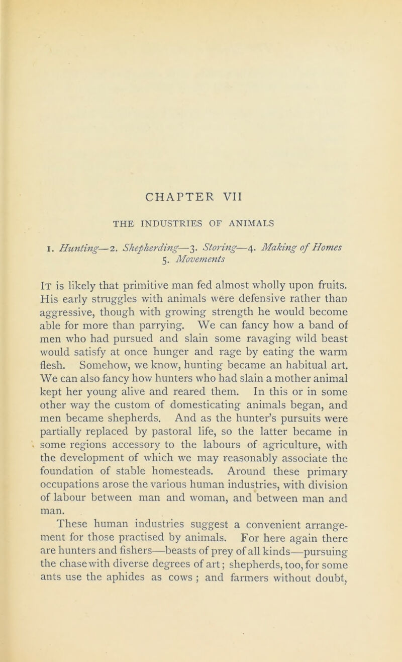 CHAPTER VII THE INDUSTRIES OF ANIMALS I. Hunting—2. Shepherding—3. Storing—4. Making of Homes 5. Movements It is likely that primitive man fed almost wholly upon fruits. His early struggles with animals were defensive rather than aggressive, though with growing strength he would become able for more than parrying. We can fancy how a band of men who had pursued and slain some ravaging wild beast would satisfy at once hunger and rage by eating the warm flesh. Somehow, we know, hunting became an habitual art. We can also fancy how hunters who had slain a mother animal kept her young alive and reared them. In this or in some other way the custom of domesticating animals began, and men became shepherds. And as the hunter’s pursuits were partially replaced by pastoral life, so the latter became in . some regions accessory to the labours of agriculture, with the development of which we may reasonably associate the foundation of stable homesteads. Around these primary occupations arose the various human industries, with division of labour between man and woman, and between man and man. These human industries suggest a convenient arrange- ment for those practised by animals. For here again there are hunters and fishers—beasts of prey of all kinds—pursuing the chase with diverse degrees of art; shepherds, too, for some ants use the aphides as cows ; and farmers without doubt,