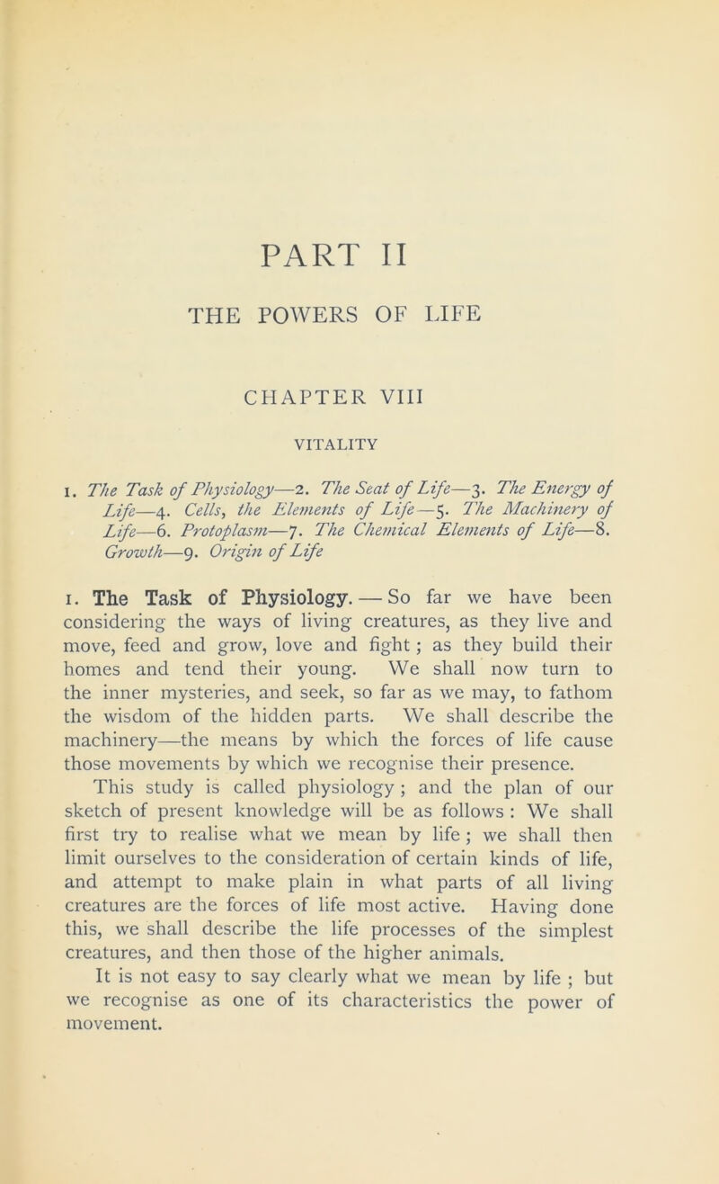 THE POWERS OF LIFE CHAPTER VIII VITALITY I. The Task of Physiology—2. The Seat of Life—3. The Energy of Life—4. Cells, the Elements of Life—5. The Machinery of Life—6. Protoplasm—7. The Chemical Elements of Life—8. Growth—9. Origm of Life i. The Task of Physiology. — So far we have been considering the ways of living creatures, as they live and move, feed and grow, love and fight; as they build their homes and tend their young. We shall now turn to the inner mysteries, and seek, so far as we may, to fathom the wisdom of the hidden parts. We shall describe the machinery—the means by which the forces of life cause those movements by which we recognise their presence. This study is called physiology ; and the plan of our sketch of present knowledge will be as follows : We shall first try to realise what we mean by life ; we shall then limit ourselves to the consideration of certain kinds of life, and attempt to make plain in what parts of all living creatures are the forces of life most active. Having done this, we shall describe the life processes of the simplest creatures, and then those of the higher animals. It is not easy to say clearly what we mean by life ; but we recognise as one of its characteristics the power of movement.
