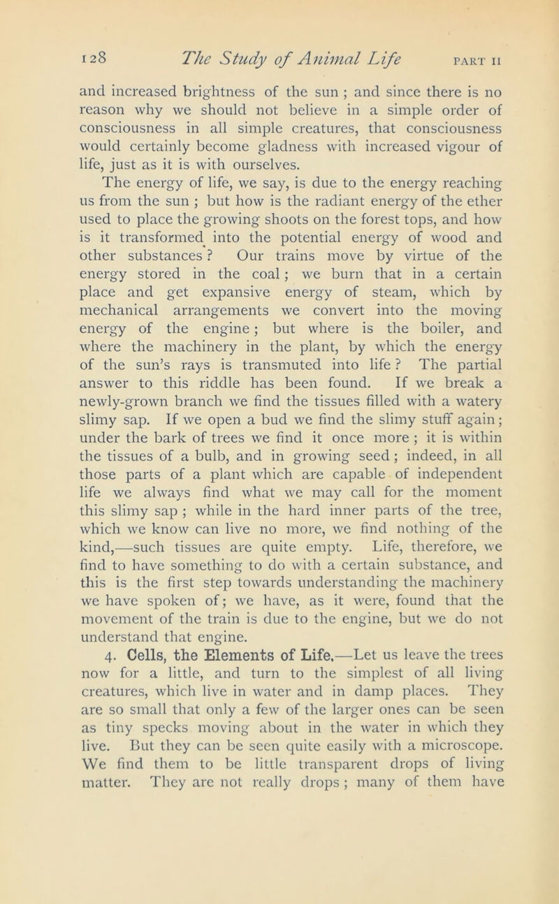 and increased brightness of the sun ; and since there is no reason why we should not believe in a simple order of consciousness in all simple creatures, that consciousness would certainly become gladness with increased vigour of life, just as it is with ourselves. The energy of life, we say, is due to the energy reaching us from the sun ; but how is the radiant energy of the ether used to place the growing shoots on the forest tops, and how is it transformed into the potential energy of wood and other substances ? Our trains move by virtue of the energy stored in the coal; we burn that in a certain place and get expansive energy of steam, which by mechanical arrangements we convert into the moving energy of the engine; but where is the boiler, and where the machinery in the plant, by which the energy of the sun’s rays is transmuted into life ? The partial answer to this riddle has been found. If we break a newly-grown branch we find the tissues filled with a watery slimy sap. If we open a bud we find the slimy stuff again; under the bark of trees we find it once more ; it is within the tissues of a bulb, and in growing seed ; indeed, in all those parts of a plant which are capable of independent life we always find what we may call for the moment this slimy sap ; while in the hard inner parts of the tree, which we know can live no more, we find nothing of the kind,—such tissues are quite empty. Life, therefore, we find to have something to do with a certain substance, and this is the first step towards understanding the machinery we have spoken of; we have, as it were, found that the movement of the train is due to the engine, but we do not understand that engine. 4. Cells, the Elements of Life.—Let us leave the trees now for a little, and turn to the simplest of all living creatures, which live in water and in damp places. They are so small that only a few of the larger ones can be seen as tiny specks moving about in the water in which they live. But they can be seen quite easily with a microscope. We find them to be little transparent drops of living matter. They are not really drops ; many of them have