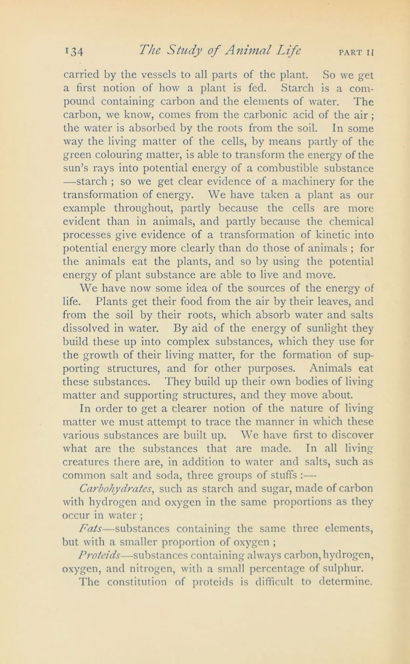 carried by the vessels to all parts of the plant. So vve get a first notion of how a plant is fed. Starch is a com- pound containing carbon and the elements of water. The carbon, we know, comes from the carbonic acid of the air; the water is absorbed by the roots from the soil. In some way the living matter of the cells, by means partly of the green colouring matter, is able to transform the energy of the sun’s rays into potential energy of a combustible substance —starch ; so we get clear evidence of a machinery for the transformation of energy. We have taken a plant as our example throughout, partly because the cells are more evident than in animals, and partly because the chemical processes give evidence of a transformation of kinetic into potential energy more clearly than do those of animals ; for the animals eat the plants, and so by using the potential energy of plant substance are able to live and move. We have now some idea of the sources of the energy of life. Plants get their food from the air by their leaves, and from the soil by their roots, which absorb water and salts dissolved in water. By aid of the energy of sunlight they build these up into complex substances, which they use for the growth of their living matter, for the formation of sup- porting structures, and for other purposes. Animals eat these substances. They build up their own bodies of living matter and supporting structures, and they move about. In order to get a clearer notion of the nature of living matter we must attempt to trace the manner in which these various substances are built up. We have first to discover what are the substances that are made. In all living creatures there are, in addition to water and salts, such as common salt and soda, three groups of stuffs :— Carbohydrates, such as starch and sugar, made of carbon with hydrogen and oxygen in the same proportions as they occur in water ; Fats—substances containing the same three elements, but with a smaller proportion of oxygen ; Proteids—substances containing always carbon, hydrogen, oxygen, and nitrogen, with a small percentage of sulphur. The constitution of proteids is difficult to determine.
