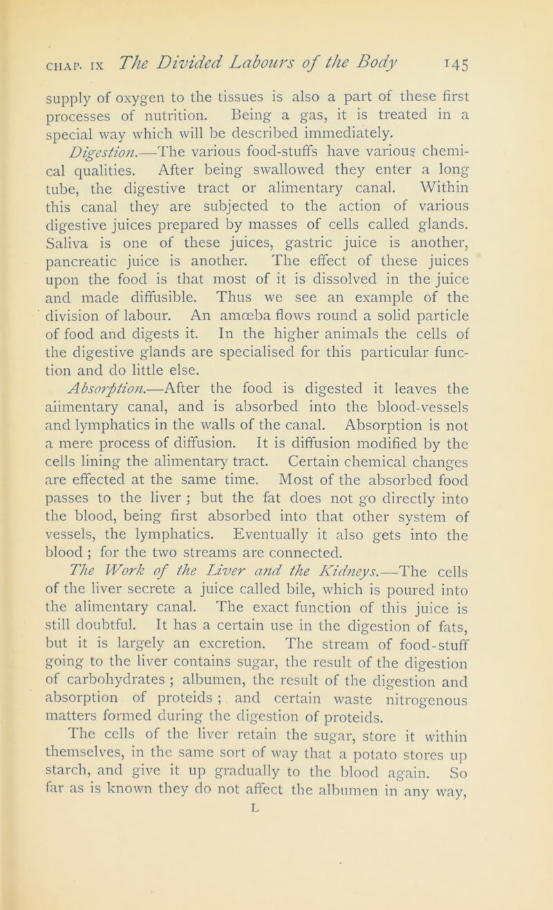 supply of oxygen to the tissues is also a part of these first processes of nutrition. Being a gas, it is treated in a special way which will be described immediately. Digestion.—The various food-stuff's have various chemi- cal qualities. After being swallowed they enter a long tube, the digestive tract or alimentary canal. Within this canal they are subjected to the action of various digestive juices prepared by masses of cells called glands. Saliva is one of these juices, gastric juice is another, pancreatic juice is another. The effect of these juices upon the food is that most of it is dissolved in the juice and made diffusible. Thus we see an example of the division of labour. An amoeba flows round a solid particle of food and digests it. In the higher animals the cells of the digestive glands are specialised for this particular func- tion and do little else. Absorption.—After the food is digested it leaves the alimentary canal, and is absorbed into the blood-vessels and lymphatics in the walls of the canal. Absorption is not a mere process of diffusion. It is diffusion modified by the cells lining the alimentary tract. Certain chemical changes are effected at the same time. Most of the absorbed food passes to the liver ; but the fat does not go directly into the blood, being first absorbed into that other system of vessels, the lymphatics. Eventually it also gets into the blood ; for the two streams are connected. The Work of the Liver and the Kidneys.—The cells of the liver secrete a juice called bile, which is poured into the alimentary canal. The exact function of this juice is still doubtful. It has a certain use in the digestion of fats, but it is largely an excretion. The stream of food-stuff going to the liver contains sugar, the result of the digestion of carbohydrates ; albumen, the result of the digestion and absorption of proteids ; and certain waste nitrogenous matters formed during the digestion of proteids. The cells of the liver retain the sugar, store it within themselves, in the same sort of way that a potato stores up starch, and give it up gradually to the blood again. So far as is known they do not affect the albumen in any way, L