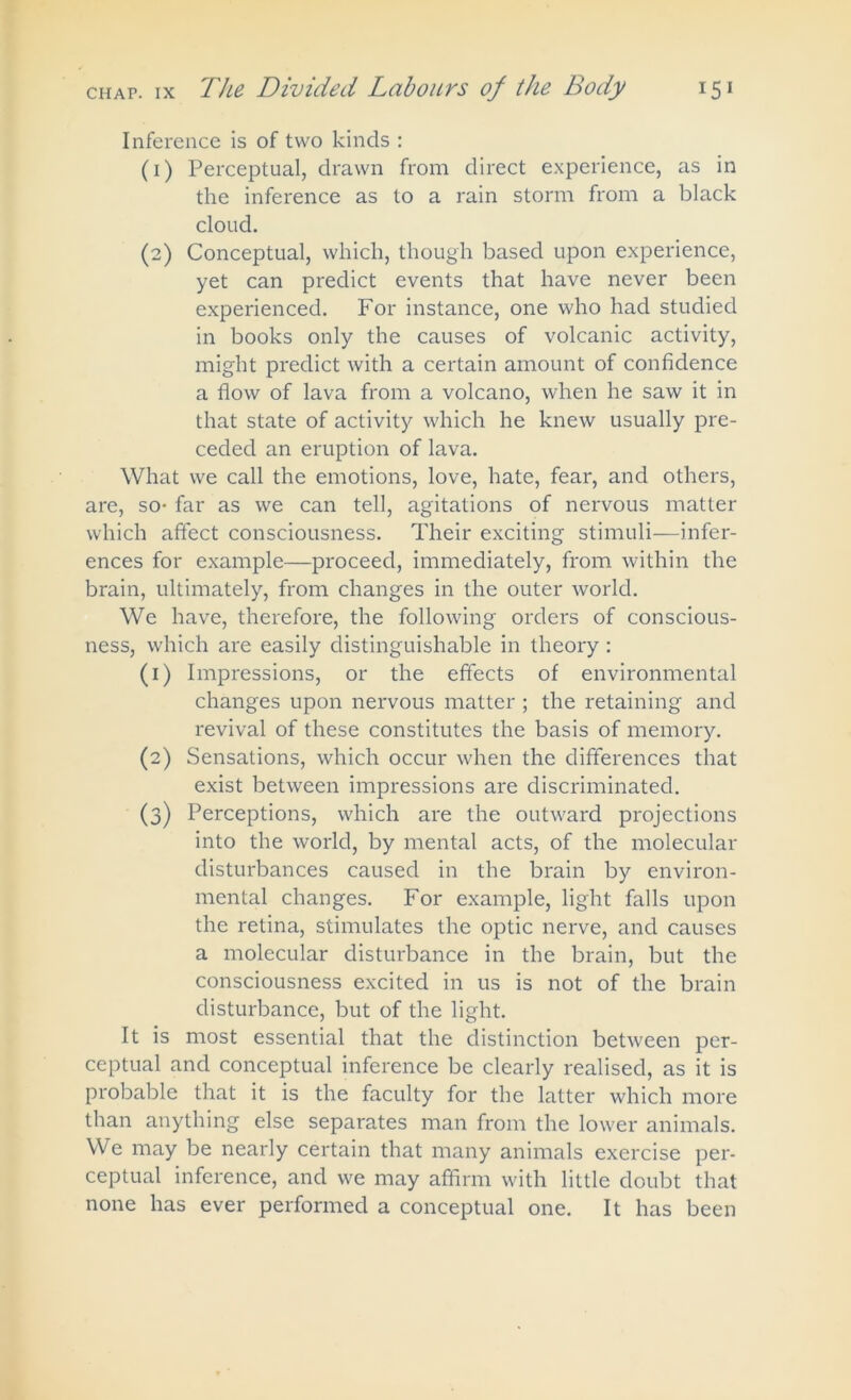 Inference is of two kinds : (1) Perceptual, drawn from direct experience, as in the inference as to a rain storm from a black cloud. (2) Conceptual, which, though based upon experience, yet can predict events that have never been experienced. For instance, one who had studied in books only the causes of volcanic activity, might predict with a certain amount of confidence a flow of lava from a volcano, when he saw it in that state of activity which he knew usually pre- ceded an eruption of lava. What we call the emotions, love, hate, fear, and others, are, so- far as we can tell, agitations of nervous matter which affect consciousness. Their exciting stimuli—infer- ences for example—proceed, immediately, from within the brain, ultimately, from changes in the outer world. We have, therefore, the following orders of conscious- ness, which are easily distinguishable in theory : (1) Impressions, or the effects of environmental changes upon nervous matter ; the retaining and revival of these constitutes the basis of memory. (2) Sensations, which occur when the differences that exist between impressions are discriminated. (3) Perceptions, which are the outward projections into the world, by mental acts, of the molecular disturbances caused in the brain by environ- mental changes. For example, light falls upon the retina, stimulates the optic nerve, and causes a molecular disturbance in the brain, but the consciousness excited in us is not of the brain disturbance, but of the light. It is most essential that the distinction between per- ceptual and conceptual inference be clearly realised, as it is probable that it is the faculty for the latter which more than anything else separates man from the lower animals. We may be nearly certain that many animals exercise per- ceptual inference, and we may affirm with little doubt that none has ever performed a conceptual one. It has been