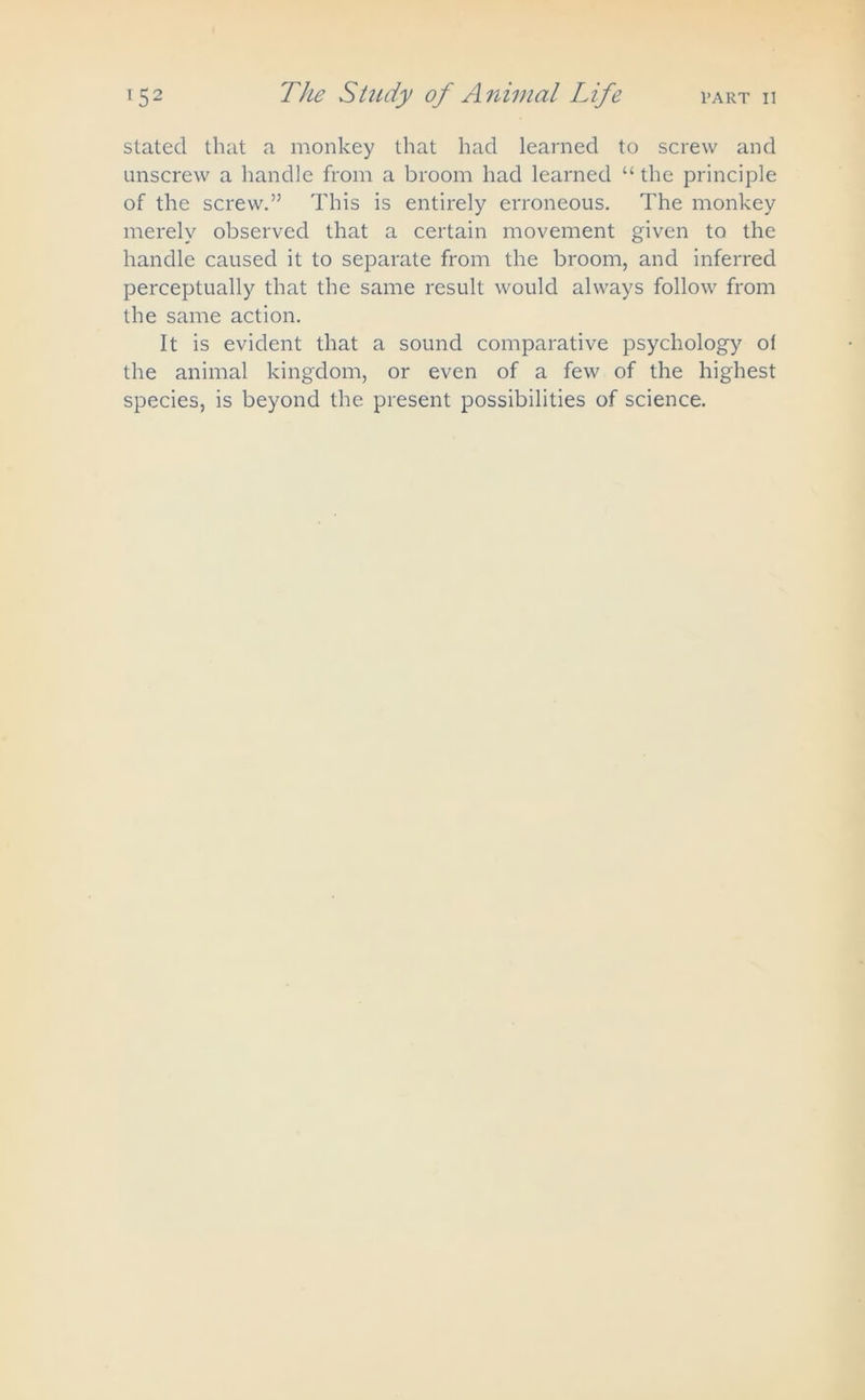 stated that a monkey that had learned to screw and unscrew a handle from a broom had learned “ the principle of the screw.” This is entirely erroneous. The monkey merely observed that a certain movement given to the handle caused it to separate from the broom, and inferred perceptually that the same result would always follow from the same action. It is evident that a sound comparative psychology ot the animal kingdom, or even of a few of the highest species, is beyond the present possibilities of science.