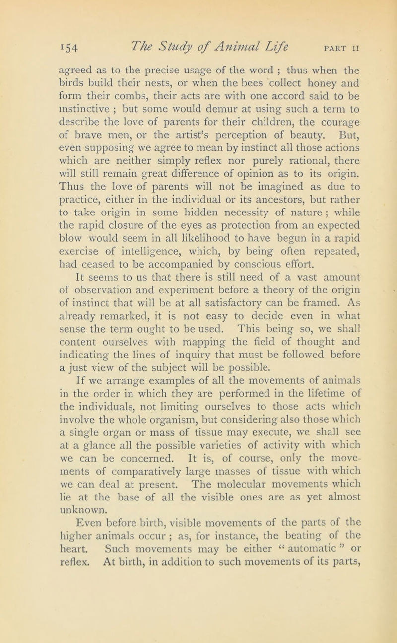 agreed as to the precise usage of the word ; thus when the birds build their nests, or when the bees collect honey and form their combs, their acts are with one accord said to be instinctive ; but some would demur at using such a term to describe the love of parents for their children, the courage of brave men, or the artist’s perception of beauty. But, even supposing we agree to mean by instinct all those actions which are neither simply reflex nor purely rational, there will still remain great difference of opinion as to its origin. Thus the love of parents will not be imagined as due to practice, either in the individual or its ancestors, but rather to take origin in some hidden necessity of nature ; while the rapid closure of the eyes as protection from an expected blow would seem in all likelihood to have begun in a rapid exercise of intelligence, which, by being often repeated, had ceased to be accompanied by conscious effort. It seems to us that there is still need of a vast amount of observation and experiment before a theory of the origin of instinct that will be at all satisfactory can be framed. As already remarked, it is not easy to decide even in what sense the term ought to be used. This being so, we shall content ourselves with mapping the field of thought and indicating the lines of inquiry that must be followed before a just view of the subject will be possible. If we arrange examples of all the movements of animals in the order in which they are performed in the lifetime of the individuals, not limiting ourselves to those acts which involve the whole organism, but considering also those which a single organ or mass of tissue may execute, we shall see at a glance all the possible varieties of activity with which we can be concerned. It is, of course, only the move- ments of comparatively large masses of tissue with which we can deal at present. The molecular movements which lie at the base of all the visible ones are as yet almost unknown. Even before birth, visible movements of the parts of the higher animals occur ; as, for instance, the beating of the heart. Such movements may be either “ automatic ” or reflex. At birth, in addition to such movements of its parts,