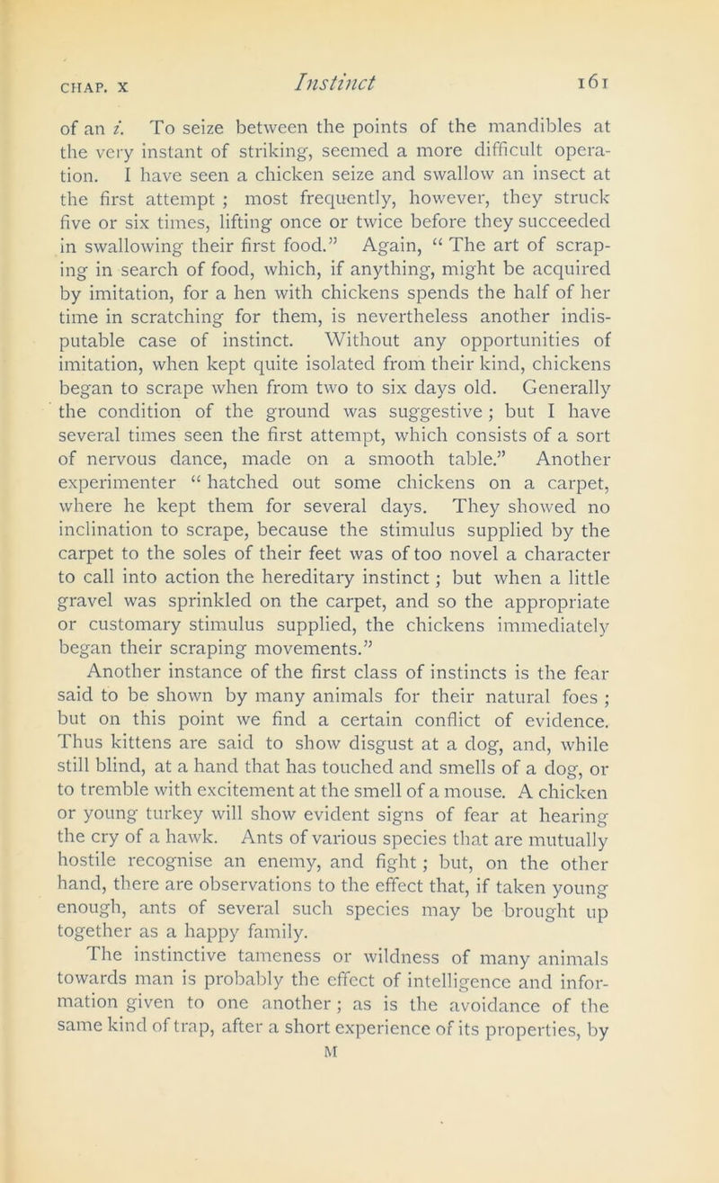 of an i. To seize between the points of the mandibles at the very instant of striking, seemed a more difficult opera- tion. I have seen a chicken seize and swallow an insect at the first attempt ; most frequently, however, they struck five or six times, lifting once or twice before they succeeded in swallowing their first food.” Again, “ The art of scrap- ing in search of food, which, if anything, might be acquired by imitation, for a hen with chickens spends the half of her time in scratching for them, is nevertheless another indis- putable case of instinct. Without any opportunities of imitation, when kept quite isolated from their kind, chickens began to scrape when from two to six days old. Generally the condition of the ground was suggestive ; but I have several times seen the first attempt, which consists of a sort of nervous dance, made on a smooth table.” Another experimenter “ hatched out some chickens on a carpet, where he kept them for several days. They showed no inclination to scrape, because the stimulus supplied by the carpet to the soles of their feet was of too novel a character to call into action the hereditary instinct; but when a little gravel was sprinkled on the carpet, and so the appropriate or customary stimulus supplied, the chickens immediately began their scraping movements.” Another instance of the first class of instincts is the fear said to be shown by many animals for their natural foes ; but on this point we find a certain conflict of evidence. Thus kittens are said to show disgust at a dog, and, while still blind, at a hand that has touched and smells of a dog, or to tremble with excitement at the smell of a mouse. A chicken or young turkey will show evident signs of fear at hearing the cry of a hawk. Ants of various species that are mutually hostile recognise an enemy, and fight; but, on the other hand, there are observations to the effect that, if taken young enough, ants of several such species may be brought up together as a happy family. The instinctive tameness or wildness of many animals towards man is probably the effect of intelligence and infor- mation given to one another; as is the avoidance of the same kind of trap, after a short experience of its properties, by M