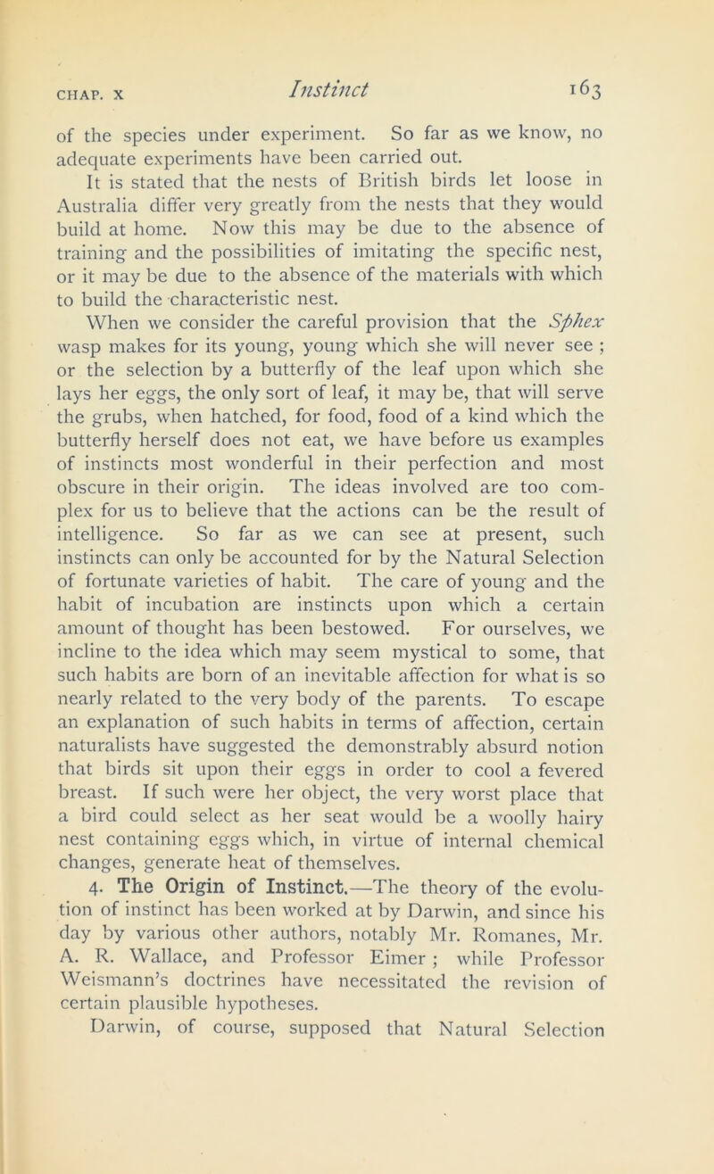 of the species under experiment. So far as we know, no adequate experiments have been carried out. It is stated that the nests of British birds let loose in Australia differ very greatly from the nests that they would build at home. Now this may be due to the absence of training and the possibilities of imitating the specific nest, or it may be due to the absence of the materials with which to build the characteristic nest. When we consider the careful provision that the Sphex wasp makes for its young, young which she will never see ; or the selection by a butterfly of the leaf upon which she lays her eggs, the only sort of leaf, it may be, that will serve the grubs, when hatched, for food, food of a kind which the butterfly herself does not eat, we have before us examples of instincts most wonderful in their perfection and most obscure in their origin. The ideas involved are too com- plex for us to believe that the actions can be the result of intelligence. So far as we can see at present, such instincts can only be accounted for by the Natural Selection of fortunate varieties of habit. The care of young and the habit of incubation are instincts upon which a certain amount of thought has been bestowed. For ourselves, we incline to the idea which may seem mystical to some, that such habits are born of an inevitable affection for what is so nearly related to the very body of the parents. To escape an explanation of such habits in terms of affection, certain naturalists have suggested the demonstrably absurd notion that birds sit upon their eggs in order to cool a fevered breast. If such were her object, the very worst place that a bird could select as her seat would be a woolly hairy nest containing eggs which, in virtue of internal chemical changes, generate heat of themselves. 4. The Origin of Instinct.—The theory of the evolu- tion of instinct has been worked at by Darwin, and since his day by various other authors, notably Mr. Romanes, Mr. A. R. Wallace, and Professor Eimer ; while Professor Weismann’s doctrines have necessitated the revision of certain plausible hypotheses. Darwin, of course, supposed that Natural Selection
