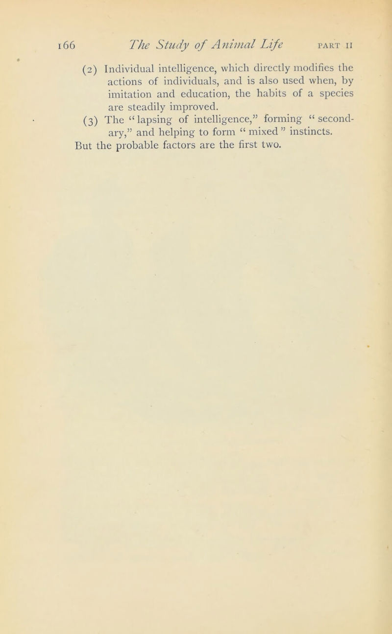 (2) Individual intelligence, which directly modifies the actions of individuals, and is also used when, by imitation and education, the habits of a species are steadily improved. (3) The “lapsing of intelligence,” forming “second- ary,” and helping to form “ mixed ” instincts. But the probable factors are the first two.
