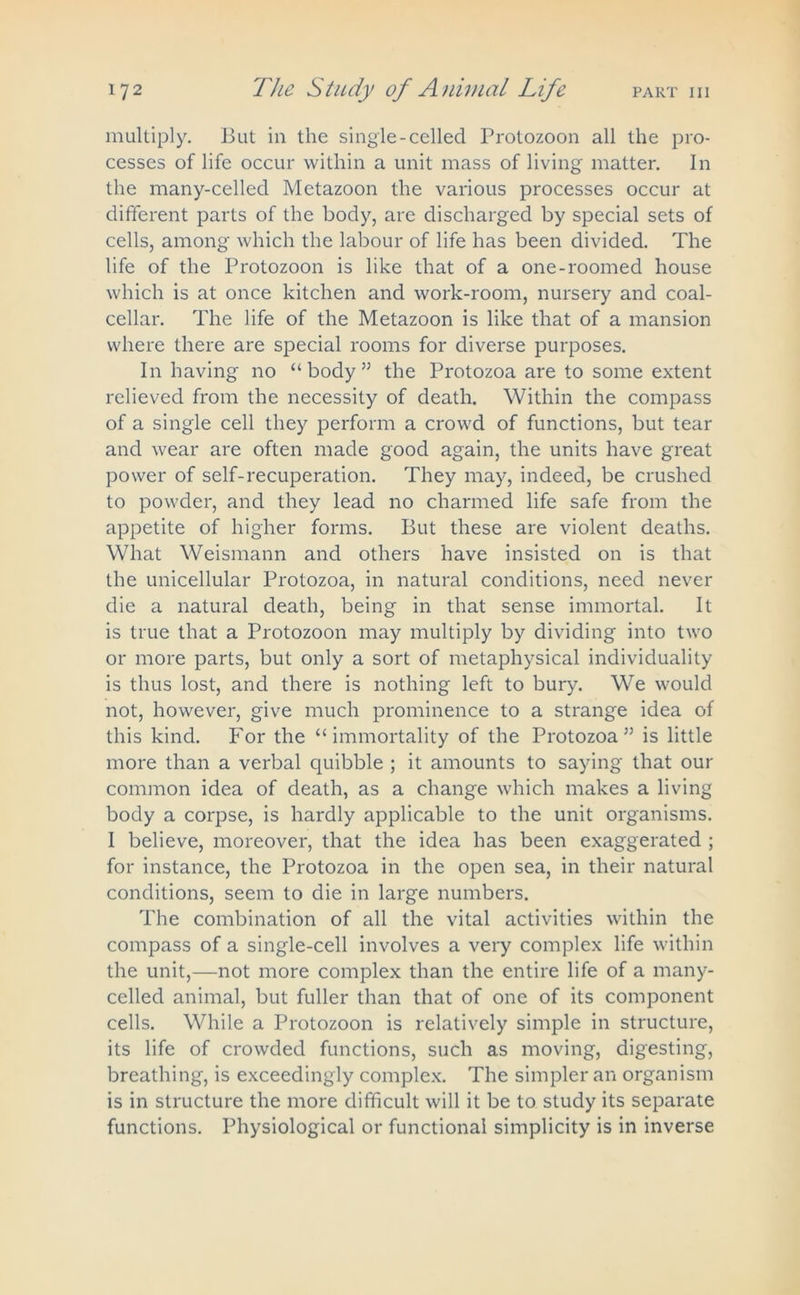 multiply. But in the single-celled Protozoon all the pro- cesses of life occur within a unit mass of living matter. In the many-celled Metazoon the various processes occur at different parts of the body, are discharged by special sets of cells, among which the labour of life has been divided. The life of the Protozoon is like that of a one-roomed house which is at once kitchen and work-room, nursery and coal- cellar. The life of the Metazoon is like that of a mansion where there are special rooms for diverse purposes. In having no “body” the Protozoa are to some extent relieved from the necessity of death. Within the compass of a single cell they perform a crowd of functions, but tear and wear are often made good again, the units have great power of self-recuperation. They may, indeed, be crushed to powder, and they lead no charmed life safe from the appetite of higher forms. But these are violent deaths. What Weismann and others have insisted on is that the unicellular Protozoa, in natural conditions, need never die a natural death, being in that sense immortal. It is true that a Protozoon may multiply by dividing into two or more parts, but only a sort of metaphysical individuality is thus lost, and there is nothing left to bury. We would not, however, give much prominence to a strange idea of this kind. For the “immortality of the Protozoa” is little more than a verbal quibble ; it amounts to saying that our common idea of death, as a change which makes a living body a corpse, is hardly applicable to the unit organisms. I believe, moreover, that the idea has been exaggerated ; for instance, the Protozoa in the open sea, in their natural conditions, seem to die in large numbers. The combination of all the vital activities within the compass of a single-cell involves a very complex life within the unit,—not more complex than the entire life of a many- celled animal, but fuller than that of one of its component cells. While a Protozoon is relatively simple in structure, its life of crowded functions, such as moving, digesting, breathing, is exceedingly complex. The simpler an organism is in structure the more difficult will it be to study its separate functions. Physiological or functional simplicity is in inverse
