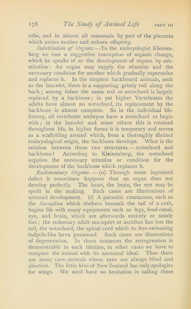 robe, and in almost all mammals by part of the placenta which unites mother and unborn offspring. Substitution of Organs.—To the embryologist Ivleinen- berg we owe a suggestive conception of organic change, which he speaks of as the development of organs by sub- stitution : An organ may supply the stimulus and the necessary condition for another which gradually supersedes and replaces it. In the simplest backboned animals, such as the lancelet, there is a supporting gristly rod along the back; among fishes the same rod or notochord is largely replaced by a backbone; in yet higher Vertebrates the adults have almost no notochord, its replacement by the backbone is almost complete. So in the individual life- history, all vertebrate embryos have a notochord to begin with ; in the lancelet and some others this is retained throughout life, in higher forms it is temporary and serves as a scaffolding around which, from a thoroughly distinct embryological origin, the backbone develops. What is the relation between these two structures — notochord and backbone ? According to Ivleinenberg, the notochord supplies the necessary stimulus or condition for the development of the backbone which replaces it. Rudimentary Organs. — {a) Through some ingrained defect it sometimes happens that an organ does not develop perfectly. The heart, the brain, the eye may be spoilt in the making. Such cases are illustrations of arrested development, (b) A parasitic crustacean, such as the Sacculina which shelters beneath the tail of a crab, begins life with many equipments such as legs, food-canal, eye, and brain, which are afterwards entirely or nearly lost; the sedentary adult sea-squirt or ascidian has lost the tail, the notochord, the spinal cord which its free-swimming tadpole-like larva possessed. Such cases are illustrations of degeneration. In these instances the retrogression is demonstrable in each lifetime, in other cases we have to compare the animal with its ancestral ideal. Thus there are many cave-animals whose eyes are always blind and abortive. The little kiwi of New Zealand has only apologies for wings. We need have no hesitation in calling these