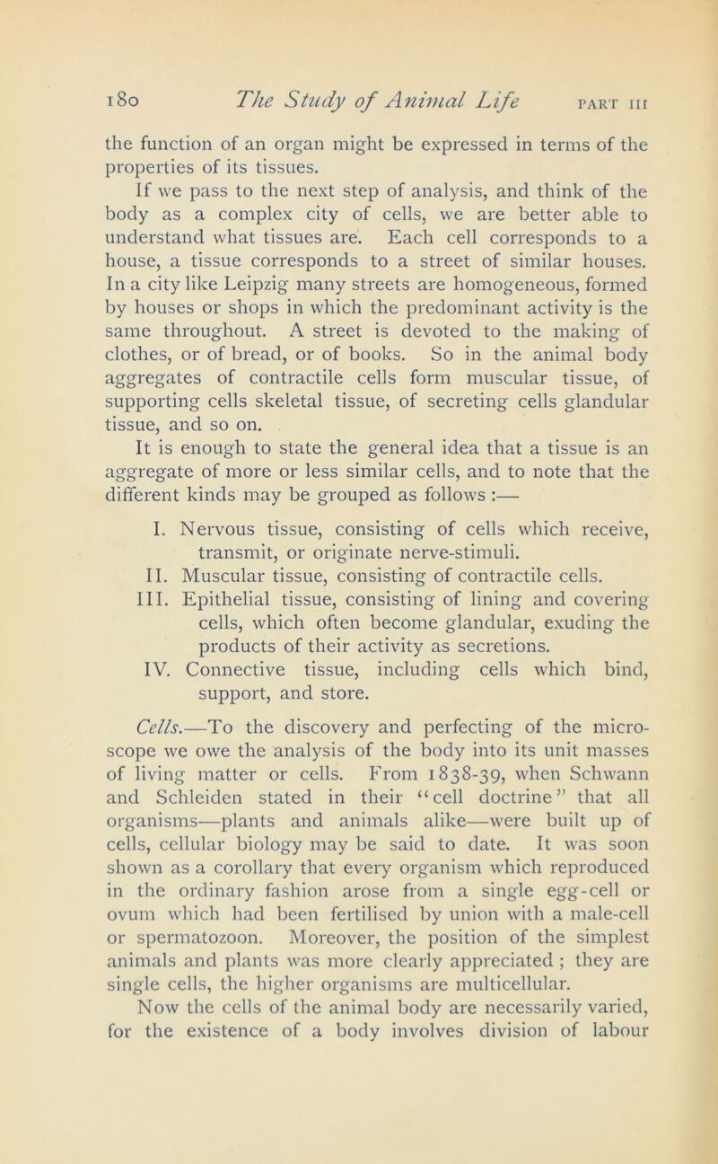 the function of an organ might be expressed in terms of the properties of its tissues. If we pass to the next step of analysis, and think of the body as a complex city of cells, we are better able to understand what tissues are. Each cell corresponds to a house, a tissue corresponds to a street of similar houses. In a city like Leipzig many streets are homogeneous, formed by houses or shops in which the predominant activity is the same throughout. A street is devoted to the making of clothes, or of bread, or of books. So in the animal body aggregates of contractile cells form muscular tissue, of supporting cells skeletal tissue, of secreting cells glandular tissue, and so on. It is enough to state the general idea that a tissue is an aggregate of more or less similar cells, and to note that the different kinds may be grouped as follows :— I. Nervous tissue, consisting of cells which receive, transmit, or originate nerve-stimuli. II. Muscular tissue, consisting of contractile cells. III. Epithelial tissue, consisting of lining and covering cells, which often become glandular, exuding the products of their activity as secretions. IV. Connective tissue, including cells which bind, support, and store. Cells.—To the discovery and perfecting of the micro- scope we owe the analysis of the body into its unit masses of living matter or cells. From 1838-39, when Schwann and Schleiden stated in their “cell doctrine” that all organisms—plants and animals alike—were built up of cells, cellular biology may be said to date. It was soon shown as a corollary that every organism which reproduced in the ordinary fashion arose from a single egg--cell or ovum which had been fertilised by union with a male-cell or spermatozoon. Moreover, the position of the simplest animals and plants was more clearly appreciated ; they are single cells, the higher organisms are multicellular. Now the cells of the animal body are necessarily varied, for the existence of a body involves division of labour