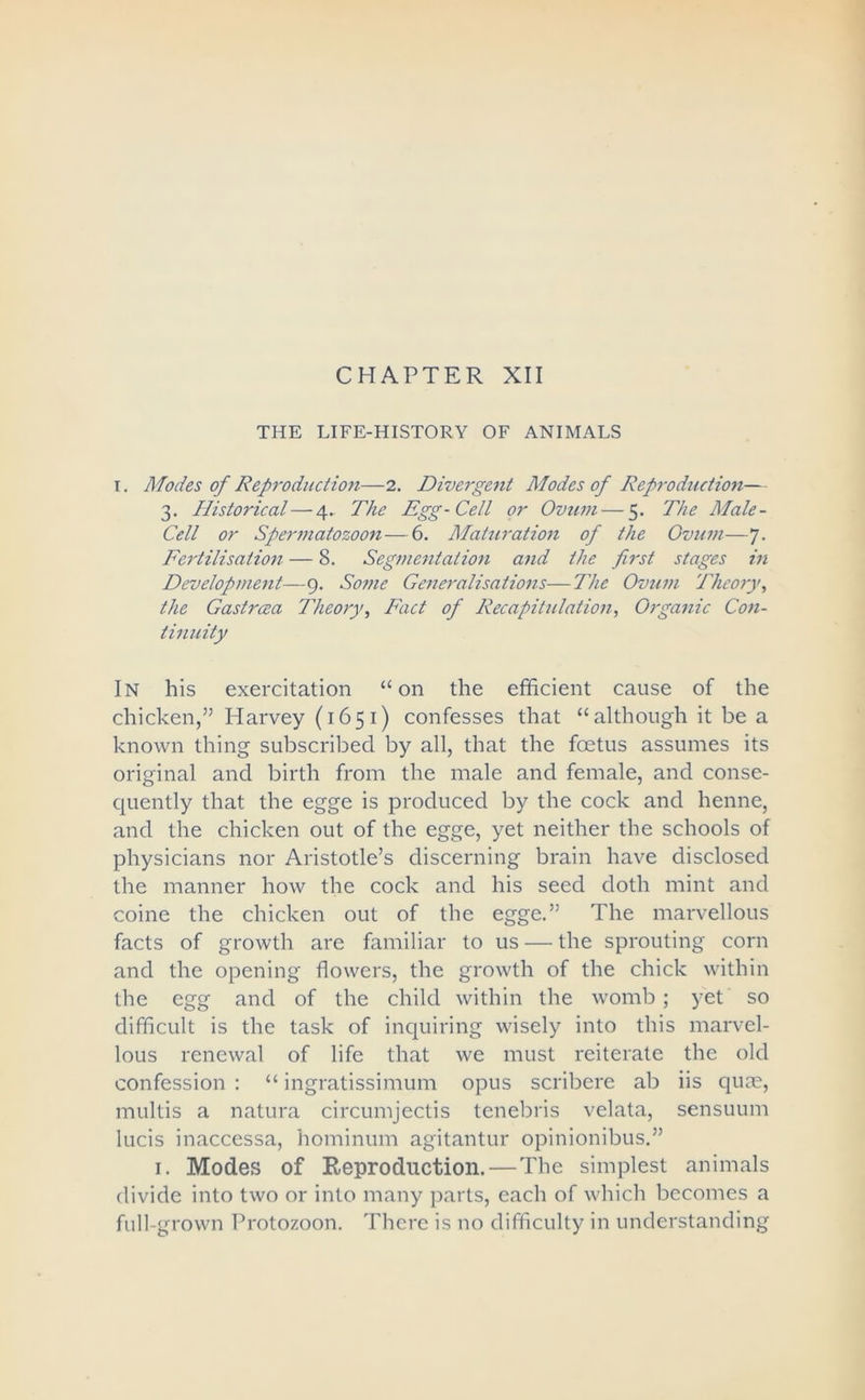 THE LIFE-HISTORY OF ANIMALS i. Modes of Reproduction—2. Divergent Modes of Reproduction— 3. Historical—4.. The Egg-Cell or Ovum — 5. The Male- Cell or Spermatozoon—6. Maturation of the Ovum—7. Fertilisation — 8. Segmentation and the first stages in Development—9. Some Generalisations—The Ovum Theory, the Gastrcea Theory, Fact of Recapitulation, Organic Con- tinuity In his exercitation “on the efficient cause of the chicken,” Harvey (1651) confesses that “although it be a known thing subscribed by all, that the foetus assumes its original and birth from the male and female, and conse- quently that the egge is produced by the cock and henne, and the chicken out of the egge, yet neither the schools of physicians nor Aristotle’s discerning brain have disclosed the manner how the cock and his seed doth mint and coine the chicken out of the egge.” The marvellous facts of growth are familiar to us — the sprouting corn and the opening flowers, the growth of the chick within the egg and of the child within the womb; yet so difficult is the task of inquiring wisely into this marvel- lous renewal of life that we must reiterate the old confession : “ ingratissimum opus scribcre ab iis quae, multis a natura circumjectis tenebris velata, sensuum lucis inaccessa, hominum agitantur opinionibus.” 1. Modes of Reproduction.—The simplest animals divide into two or into many parts, each of which becomes a full-grown Protozoon. There is no difficulty in understanding