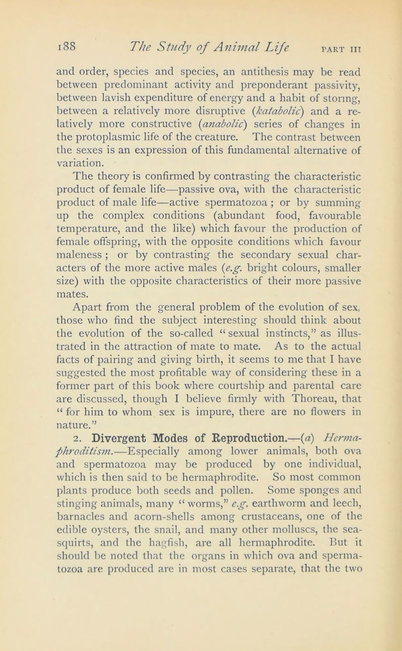 PART III and order, species and species, an antithesis may be read between predominant activity and preponderant passivity, between lavish expenditure of energy and a habit of storing, between a relatively more disruptive (kcitabolic) and a re- latively more constructive {anabolic) series of changes in the protoplasmic life of the creature. The contrast between the sexes is an expression of this fundamental alternative of variation. The theory is confirmed by contrasting the characteristic product of female life—passive ova, with the characteristic product of male life—active spermatozoa ; or by summing up the complex conditions (abundant food, favourable temperature, and the like) which favour the production of female offspring, with the opposite conditions which favour maleness ; or by contrasting the secondary sexual char- acters of the more active males {e.g. bright colours, smaller size) with the opposite characteristics of their more passive mates. Apart from the general problem of the evolution of sex. those who find the subject interesting should think about the evolution of the so-called “ sexual instincts,” as illus- trated in the attraction of mate to mate. As to the actual facts of pairing and giving birth, it seems to me that I have suggested the most profitable way of considering these in a former part of this book where courtship and parental care are discussed, though I believe firmly with Thoreau, that “ for him to whom sex is impure, there are no flowers in nature.” 2. Divergent Modes of Reproduction.—(a) Herma- phroditism.—Especially among lower animals, both ova and spermatozoa may be produced by one individual, which is then said to be hermaphrodite. So most common plants produce both seeds and pollen. Some sponges and stinging animals, many “ worms,” e.g. earthworm and leech, barnacles and acorn-shells among crustaceans, one of the edible oysters, the snail, and many other molluscs, the sea- squirts, and the hagfish, are all hermaphrodite. But it should be noted that the organs in which ova and sperma- tozoa are produced are in most cases separate, that the two