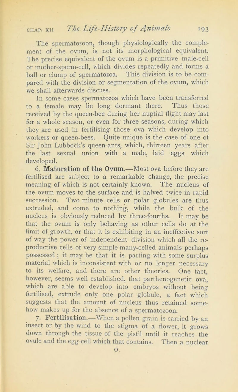 The spermatozoon, though physiologically the comple- ment of the ovum, is not its morphological equivalent. The precise equivalent of the ovum is a primitive male-cell or mother-sperm-cell, which divides repeatedly and forms a ball or clump of spermatozoa. This division is to be com- pared with the division or segmentation of the ovum, which we shall afterwards discuss. In some cases spermatozoa which have been transferred to a female may lie long dormant there. Thus those received by the queen-bee during her nuptial flight may last for a whole season, or even for three seasons, during which they are used in fertilising those ova which develop into workers or queen-bees. Quite unique is the case of one of Sir John Lubbock’s queen-ants, which, thirteen years after the last sexual union with a male, laid eggs which developed. 6. Maturation of the Ovum.—Most ova before they are fertilised are subject to a remarkable change, the precise meaning of which is not certainly known. The nucleus of the ovum moves to the surface and is halved twice in rapid succession. Two minute cells or polar globules are thus extruded, and come to nothing, while the bulk of the nucleus is obviously reduced by three-fourths. It may be that the ovum is only behaving as other cells do at the limit of growth, or that it is exhibiting in an ineffective sort of way the power of independent division which all the re- productive cells of very simple many-celled animals perhaps possessed ; it may be that it is parting with some surplus material which is inconsistent with or no longer necessary to its welfare, and there are other theories. One fact, however, seems well established, that parthenogenetic ova, which are able to develop into embryos without being fertilised, extrude only one polar globule, a fact which suggests that the amount of nucleus thus retained some- how makes up for the absence of a spermatozoon. 7. Fertilisation.—When a pollen grain is carried by an insect or by the wind to the stigma of a flower, it grows down through the tissue of the pistil until it reaches the ovule and the egg-cell which that contains. Then a nuclear O.