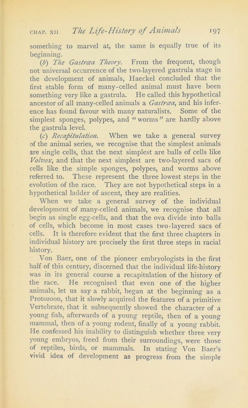 something to marvel at, the same is equally true of its beginning. if) The Gastrcea Theory. From the frequent, though not universal occurrence of the two-layered gastrula stage in the development of animals, Haeckel concluded that the first stable form of many-celled animal must have been something very like a gastrula. He called this hypothetical ancestor of all many-celled animals a Gastrcea, and his infer- ence has found favour with many naturalists. Some of the simplest sponges, polypes, and “ worms ” are hardly above the gastrula level. (c) Recapitulation. When we take a general survey of the animal series, we recognise that the simplest animals are single cells, that the next simplest are balls of cells like Volvox, and that the next simplest are two-layered sacs of cells like the simple sponges, polypes, and worms above referred to. These represent the three lowest steps in the evolution of the race. They are not hypothetical steps in a hypothetical ladder of ascent, they are realities. When we take a general survey of the individual development of many-celled animals, we recognise that all begin as single egg-cells, and that the ova divide into balls of cells, which become in most cases two-layered sacs of cells. It is therefore evident that the first three chapters in individual history are precisely the first three steps in racial history. Von Baer, one of the pioneer embryologists in the first half of this century, discerned that the individual life-history was in its general course a recapitulation of the history of the race. He recognised that even one of the higher animals, let us say a rabbit, began at the beginning as a Protozoon, that it slowly acquired the features of a primitive Vertebrate, that it subsequently showed the character of a young fish, afterwards of a young reptile, then of a young mammal, then of a young rodent, finally of a young rabbit. He confessed his inability to distinguish whether three very young embryos, freed from their surroundings, were those of reptiles, birds, or mammals. In stating Von Baer’s vivid idea of development as progress from the simple