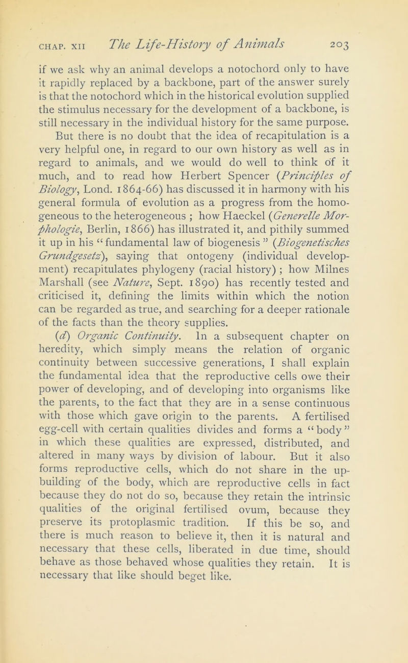 if we ask why an animal develops a notochord only to have it rapidly replaced by a backbone, part of the answer surely is that the notochord which in the historical evolution supplied the stimulus necessary for the development of a backbone, is still necessary in the individual history for the same purpose. But there is no doubt that the idea of recapitulation is a very helpful one, in regard to our own history as well as in regard to animals, and we would do well to think of it much, and to read how Herbert Spencer ('Principles of Biology, Lond. 1864-66) has discussed it in harmony with his general formula of evolution as a progress from the homo- geneous to the heterogeneous ; how Haeckel (Generelle Mor- phologic, Berlin, 1866) has illustrated it, and pithily summed it up in his “ fundamental law of biogenesis 55 (.Biogenetisches Grundgesetz), saying that ontogeny (individual develop- ment) recapitulates phylogeny (racial history) ; how Milnes Marshall (see Nature, Sept. 1890) has recently tested and criticised it, defining the limits within which the notion can be regarded as true, and searching for a deeper rationale of the facts than the theory supplies. (d) Organic Continuity. In a subsequent chapter on heredity, which simply means the relation of organic continuity between successive generations, I shall explain the fundamental idea that the reproductive cells owe their power of developing, and of developing into organisms like the parents, to the fact that they are in a sense continuous with those which gave origin to the parents. A fertilised egg-cell with certain qualities divides and forms a “ body ” in which these qualities are expressed, distributed, and altered in many ways by division of labour. But it also forms reproductive cells, which do not share in the up- building of the body, which are reproductive cells in fact because they do not do so, because they retain the intrinsic qualities of the original fertilised ovum, because they preserve its protoplasmic tradition. If this be so, and there is much reason to believe it, then it is natural and necessary that these cells, liberated in due time, should behave as those behaved whose qualities they retain. It is necessary that like should beget like.