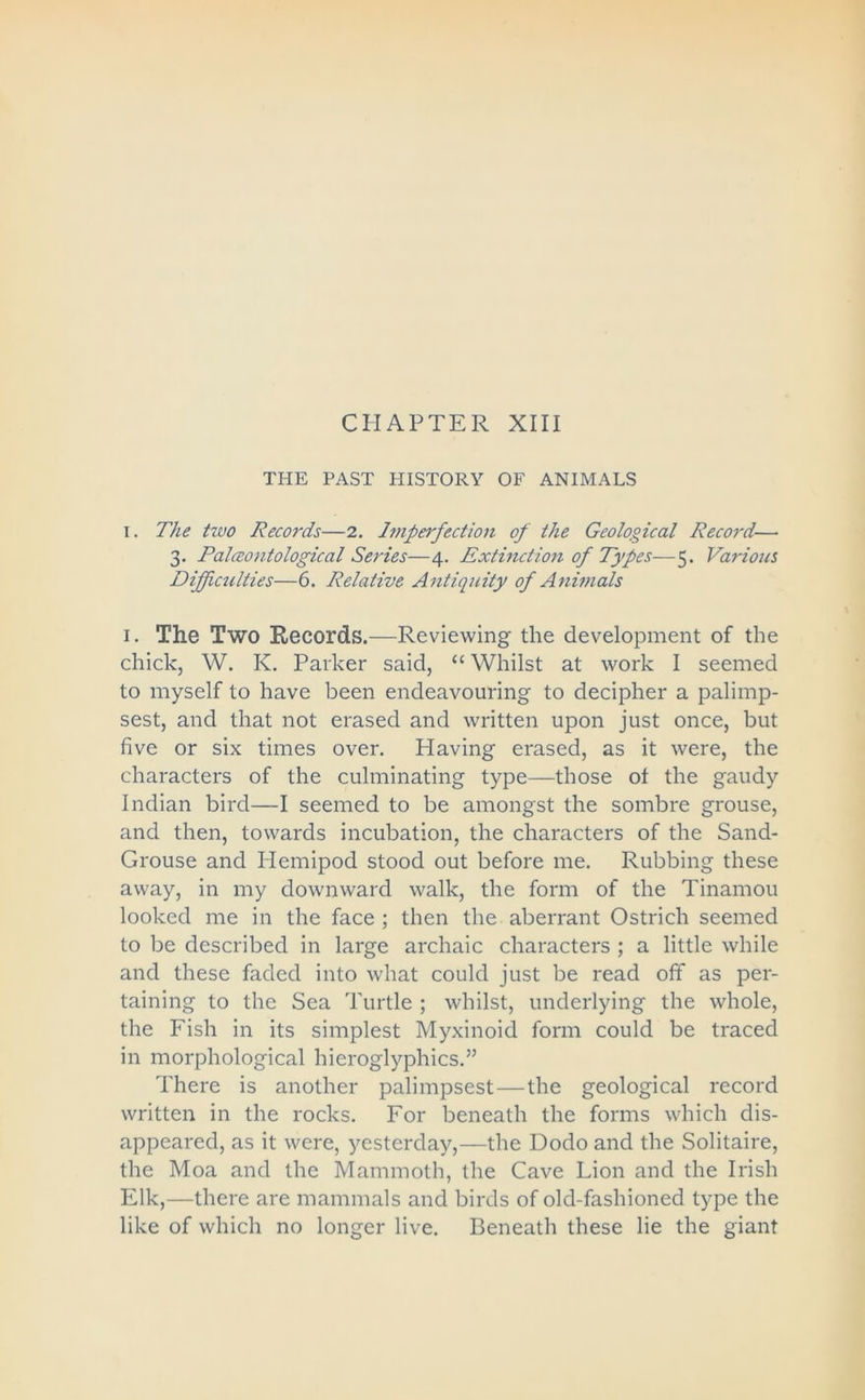 THE PAST HISTORY OF ANIMALS i. The tzvo Records—2. Imperfection of the Geological Record— 3. Palceontological Series—4. Extinction of Types—5. Various Difficulties—6. Relative Antiquity of Animals 1. The Two Records.—Reviewing the development of the chick, W. K. Parker said, “ Whilst at work I seemed to myself to have been endeavouring to decipher a palimp- sest, and that not erased and written upon just once, but five or six times over. Having erased, as it were, the characters of the culminating type—those ot the gaudy Indian bird—I seemed to be amongst the sombre grouse, and then, towards incubation, the characters of the Sand- Grouse and Hemipod stood out before me. Rubbing these away, in my downward walk, the form of the Tinamou looked me in the face ; then the aberrant Ostrich seemed to be described in large archaic characters ; a little while and these faded into what could just be read off as per- taining to the Sea Turtle ; whilst, underlying the whole, the Fish in its simplest Myxinoid form could be traced in morphological hieroglyphics.” There is another palimpsest—the geological record written in the rocks. For beneath the forms which dis- appeared, as it were, yesterday,—the Dodo and the Solitaire, the Moa and the Mammoth, the Cave Lion and the Irish Elk,—there are mammals and birds of old-fashioned type the like of which no longer live. Beneath these lie the giant