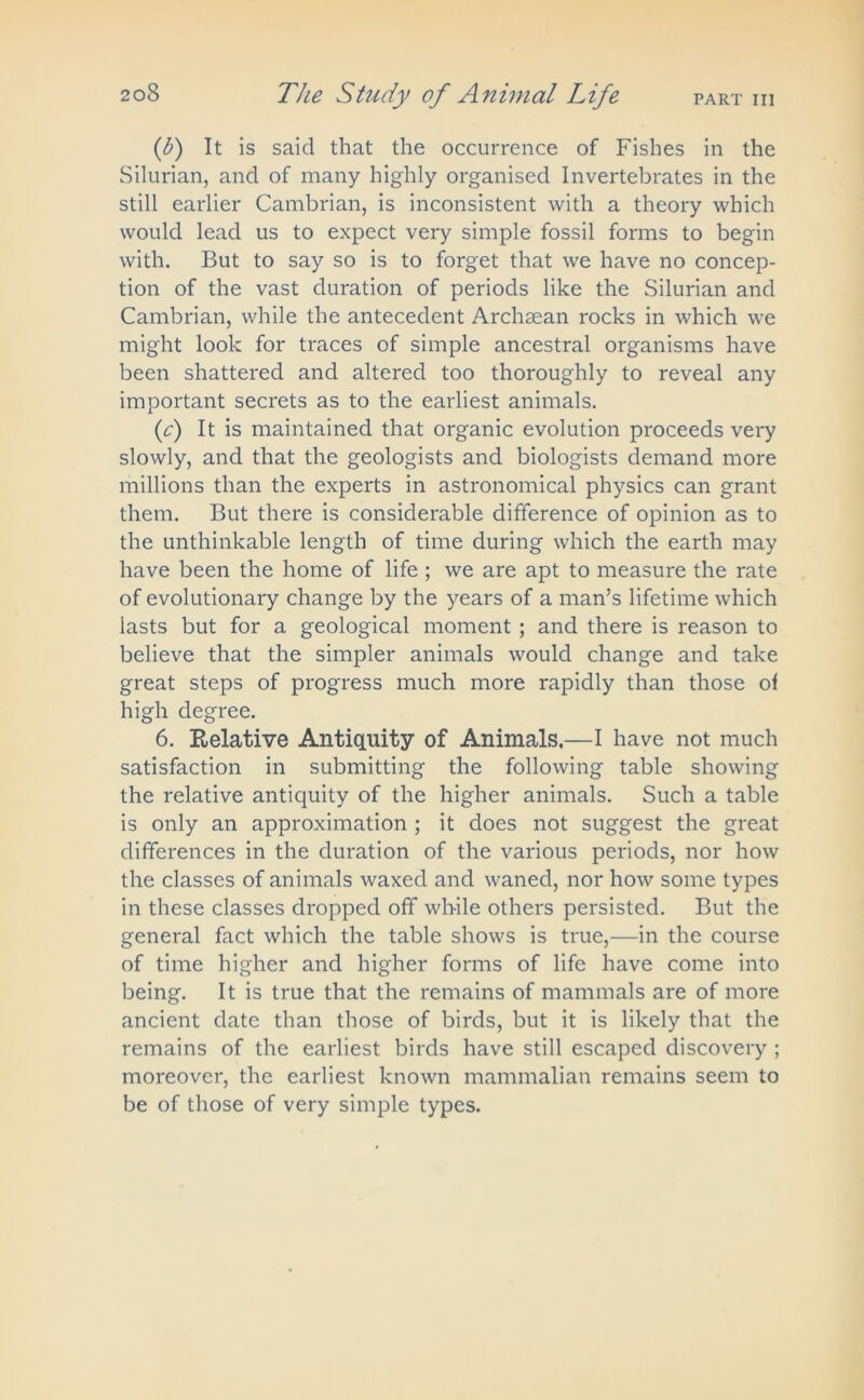 PART III (f) It is said that the occurrence of Fishes in the Silurian, and of many highly organised Invertebrates in the still earlier Cambrian, is inconsistent with a theory which would lead us to expect very simple fossil forms to begin with. But to say so is to forget that we have no concep- tion of the vast duration of periods like the Silurian and Cambrian, while the antecedent Archaean rocks in which we might look for traces of simple ancestral organisms have been shattered and altered too thoroughly to reveal any important secrets as to the earliest animals. {c) It is maintained that organic evolution proceeds very slowly, and that the geologists and biologists demand more millions than the experts in astronomical physics can grant them. But there is considerable difference of opinion as to the unthinkable length of time during which the earth may have been the home of life; we are apt to measure the rate of evolutionary change by the years of a man’s lifetime which lasts but for a geological moment ; and there is reason to believe that the simpler animals would change and take great steps of progress much more rapidly than those of high degree. 6. Relative Antiquity of Animals.—I have not much satisfaction in submitting the following table showing the relative antiquity of the higher animals. Such a table is only an approximation ; it does not suggest the great differences in the duration of the various periods, nor how the classes of animals waxed and waned, nor how some types in these classes dropped off while others persisted. But the general fact which the table shows is true,—in the course of time higher and higher forms of life have come into being. It is true that the remains of mammals are of more ancient date than those of birds, but it is likely that the remains of the earliest birds have still escaped discovery ; moreover, the earliest known mammalian remains seem to be of those of very simple types.