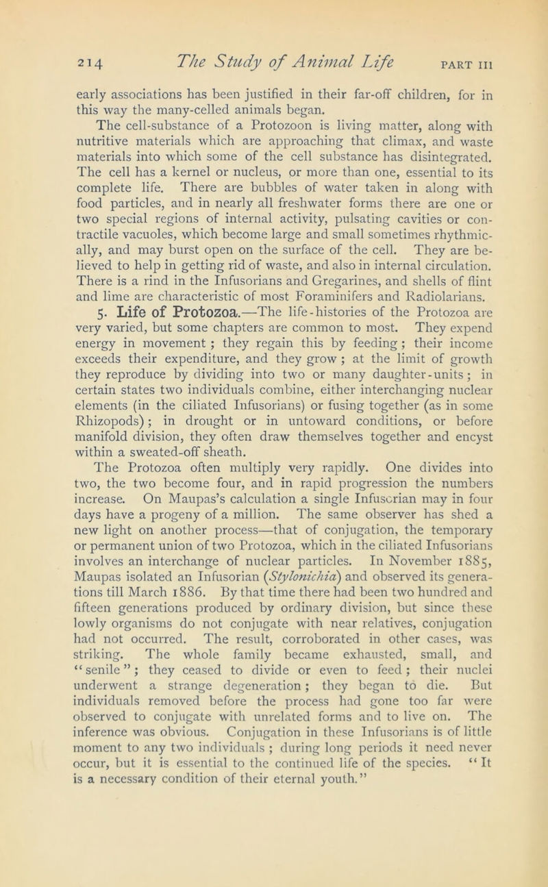 early associations has been justified in their far-off children, for in this way the many-celled animals began. The cell-substance of a Protozoon is living matter, along with nutritive materials which are approaching that climax, and waste materials into which some of the cell substance has disintegrated. The cell has a kernel or nucleus, or more than one, essential to its complete life. There are bubbles of water taken in along with food particles, and in nearly all freshwater forms there are one or two special regions of internal activity, pulsating cavities or con- tractile vacuoles, which become large and small sometimes rhythmic- ally, and may burst open on the surface of the cell. They are be- lieved to help in getting rid of waste, and also in internal circulation. There is a rind in the Infusorians and Gregarines, and shells of flint and lime are characteristic of most Foraminifers and Radiolarians. 5- Life of Protozoa.—The life-histories of the Protozoa are very varied, but some chapters are common to most. They expend energy in movement ; they regain this by feeding ; their income exceeds their expenditure, and they grow ; at the limit of growth they reproduce by dividing into two or many daughter - units; in certain states two individuals combine, either interchanging nuclear elements (in the ciliated Infusorians) or fusing together (as in some Rhizopods); in drought or in untoward conditions, or before manifold division, they often draw themselves together and encyst within a sweated-off sheath. The Protozoa often multiply very rapidly. One divides into two, the two become four, and in rapid progression the numbers increase. On Maupas’s calculation a single Infusorian may in four days have a progeny of a million. The same observer has shed a new light on another process—that of conjugation, the temporary or permanent union of two Protozoa, which in the ciliated Infusorians involves an interchange of nuclear particles. In November 1885, Maupas isolated an Infusorian (Stylonichia) and observed its genera- tions till March 1886. By that time there had been two hundred and fifteen generations produced by ordinary division, but since these lowly organisms do not conjugate with near relatives, conjugation had not occurred. The result, corroborated in other cases, was striking. The whole family became exhausted, small, and “senile”; they ceased to divide or even to feed; their nuclei underwent a strange degeneration; they began to die. But individuals removed before the process had gone too far were observed to conjugate with unrelated forms and to live on. The inference was obvious. Conjugation in these Infusorians is of little moment to any two individuals ; during long periods it need never occur, but it is essential to the continued life of the species. “ It is a necessary condition of their eternal youth.”