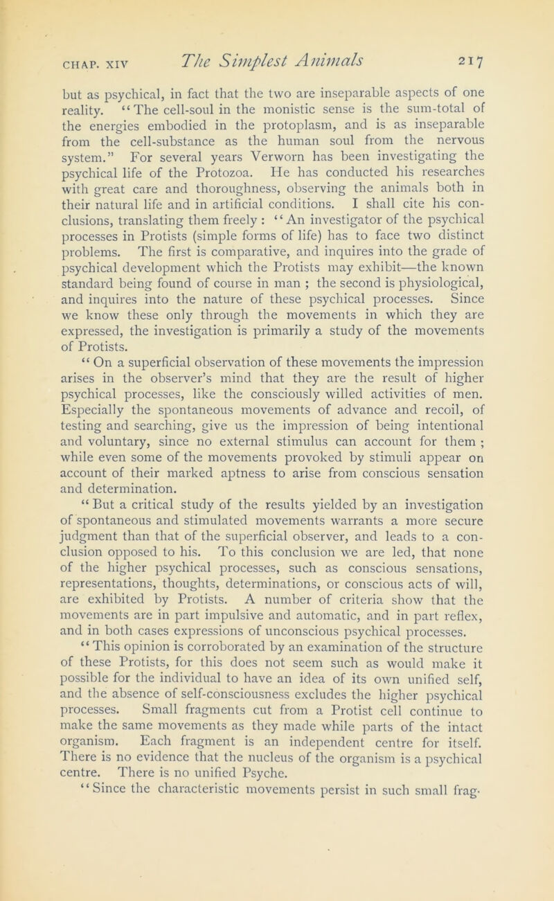 but as psychical, in fact that the two are inseparable aspects of one reality. “ The cell-soul in the monistic sense is the sum-total of the energies embodied in the protoplasm, and is as inseparable from the cell-substance as the human soul from the nervous system.” For several years Verworn has been investigating the psychical life of the Protozoa. He has conducted his researches with great care and thoroughness, observing the animals both in their natural life and in artificial conditions. I shall cite his con- clusions, translating them freely : “An investigator of the psychical processes in Protists (simple forms of life) has to face two distinct problems. The first is comparative, and inquires into the grade of psychical development which the Protists may exhibit—the known standard being found of course in man ; the second is physiological, and inquires into the nature of these psychical processes. Since we know these only through the movements in which they are expressed, the investigation is primarily a study of the movements of Protists. “ On a superficial observation of these movements the impression arises in the observer’s mind that they are the result of higher psychical processes, like the consciously willed activities of men. Especially the spontaneous movements of advance and recoil, of testing and searching, give us the impression of being intentional and voluntary, since no external stimulus can account for them ; while even some of the movements provoked by stimuli appear on account of their marked aptness to arise from conscious sensation and determination. “ But a critical study of the results yielded by an investigation of spontaneous and stimulated movements warrants a more secure judgment than that of the superficial observer, and leads to a con- clusion opposed to his. To this conclusion we are led, that none of the higher psychical processes, such as conscious sensations, representations, thoughts, determinations, or conscious acts of will, are exhibited by Protists. A number of criteria show that the movements are in part impulsive and automatic, and in part reflex, and in both cases expressions of unconscious psychical processes. “ This opinion is corroborated by an examination of the structure of these Protists, for this does not seem such as would make it possible for the individual to have an idea of its own unified self, and the absence of self-consciousness excludes the higher psychical processes. Small fragments cut from a Protist cell continue to make the same movements as they made while parts of the intact organism. Each fragment is an independent centre for itself. There is no evidence that the nucleus of the organism is a psychical centre. There is no unified Psyche. “Since the characteristic movements persist in such small frag-