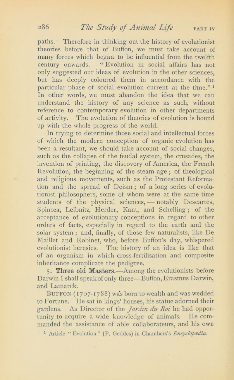 PART IV paths. Therefore in thinking out the history of evolutionist theories before that of Buffon, we must take account oi many forces which began to be influential from the twelfth century onwards. <£ Evolution in social affairs has not only suggested our ideas of evolution in the other sciences, but has deeply coloured them in accordance with the particular phase of social evolution current at the thne.” 1 In other words, we must abandon the idea that we can understand the history of any science as such, without reference to contemporary evolution in other departments of activity. The evolution of theories of evolution is bound up with the whole progress of the world. In trying to determine those social and intellectual forces of which the modern conception of organic evolution has been a resultant, we should take account of social changes, such as the collapse of the feudal system, the crusades, the invention of printing, the discovery of America, the French Revolution, the beginning of the steam age ; of theological and religious movements, such as the Protestant Reforma- tion and the spread of Deism ; of a long series of evolu- tionist philosophers, some of whom were at the same time students of the physical sciences, — notably Descartes, Spinoza, Leibnitz, Herder, Kant, and Schelling; of the acceptance of evolutionary conceptions in regard to other orders of facts, especially in regard to the earth and the solar system ; and, finally, of those few naturalists, like De Maillet and Robinet, who, before Buffon’s day, whispered evolutionist heresies. The history of an idea is like that of an organism in which cross-fertilisation and composite inheritance complicate the pedigree. 5. Three old Masters.—Among the evolutionists before Darwin I shall speak of only three—Buffon, Erasmus Darwin, and Lamarck. Buffon (1707-1788) was born to wealth and was wedded to Fortune. He sat in kings’ houses, his statue adorned their gardens. As Director of the Jardin du Roi he had oppor- tunity to acquire a wide knowledge of animals. He com- manded the assistance of able collaborateurs, and his own 1 Article “Evolution” (P. Geddes) in Chambers’s Encyclopedia.