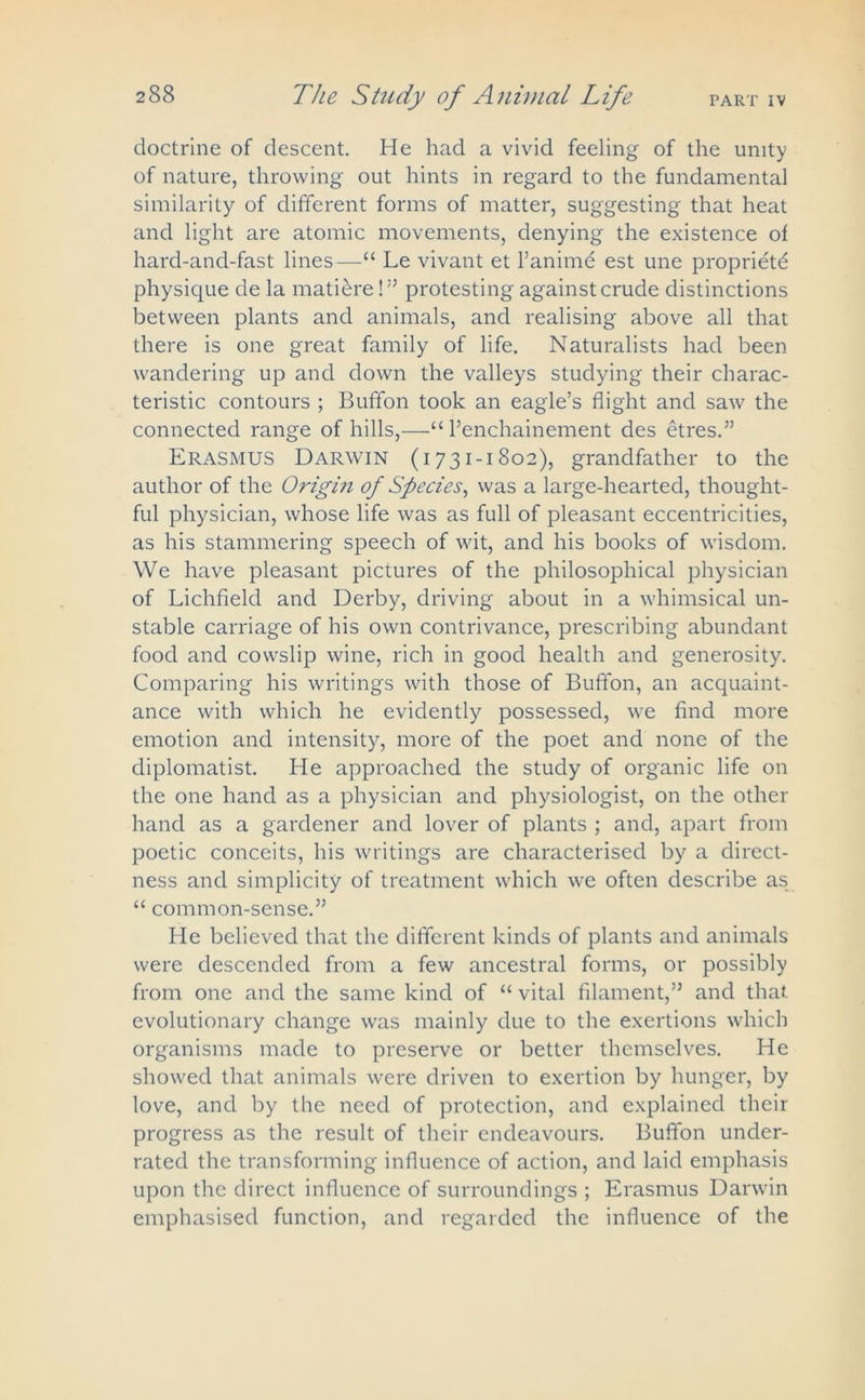 doctrine of descent. He had a vivid feeling of the unity of nature, throwing out hints in regard to the fundamental similarity of different forms of matter, suggesting that heat and light are atomic movements, denying the existence of hard-and-fast lines—Le vivant et l’animd est une propriety physique de la matiere!” protesting against crude distinctions between plants and animals, and realising above all that there is one great family of life. Naturalists had been wandering up and down the valleys studying their charac- teristic contours ; Buffon took an eagle’s flight and saw the connected range of hills,—“ l’enchainement des etres.” Erasmus Darwin (1731-1802), grandfather to the author of the Origin of Species, was a large-hearted, thought- ful physician, whose life was as full of pleasant eccentricities, as his stammering speech of wit, and his books of wisdom. We have pleasant pictures of the philosophical physician of Lichfield and Derby, driving about in a whimsical un- stable carriage of his own contrivance, prescribing abundant food and cowslip wine, rich in good health and generosity. Comparing his writings with those of Buffon, an acquaint- ance with which he evidently possessed, we find more emotion and intensity, more of the poet and none of the diplomatist. He approached the study of organic life on the one hand as a physician and physiologist, on the other hand as a gardener and lover of plants ; and, apart from poetic conceits, his writings are characterised by a direct- ness and simplicity of treatment which we often describe as “ common-sense.” He believed that the different kinds of plants and animals were descended from a few ancestral forms, or possibly from one and the same kind of “ vital filament,” and that evolutionary change was mainly due to the exertions which organisms made to preserve or better themselves. He showed that animals were driven to exertion by hunger, by love, and by the need of protection, and explained their progress as the result of their endeavours. Buffon under- rated the transforming influence of action, and laid emphasis upon the direct influence of surroundings ; Erasmus Darwin emphasised function, and regarded the influence of the