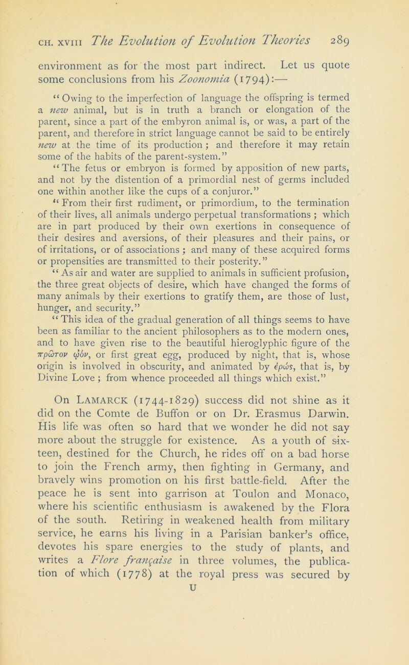 environment as for the most part indirect. Let us quote some conclusions from his Zoonomia (1794):— “ Owing to the imperfection of language the offspring is termed a new animal, but is in truth a branch or elongation of the parent, since a part of the embyron animal is, or was, a part of the parent, and therefore in strict language cannot be said to be entirely new at the time of its production ; and therefore it may retain some of the habits of the parent-system.” “The fetus or embryon is formed by apposition of new parts, and not by the distention of a primordial nest of germs included one within another like the cups of a conjuror.” “ From their first rudiment, or primordium, to the termination of their lives, all animals undergo perpetual transformations ; which are in part produced by their own exertions in consequence of their desires and aversions, of their pleasures and their pains, or of irritations, or of associations ; and many of these acquired forms or propensities are transmitted to their posterity.” “ As air and water are supplied to animals in sufficient profusion, the three great objects of desire, which have changed the forms of many animals by their exertions to gratify them, are those of lust, hunger, and security.” “ This idea of the gradual generation of all things seems to have been as familiar to the ancient philosophers as to the modern ones, and to have given rise to the beautiful hieroglyphic figure of the irp&Tov yov, or first great egg, produced by night, that is, whose origin is involved in obscurity, and animated by tpws, that is, by Divine Love ; from whence proceeded all things which exist.” On Lamarck (1744-1829) success did not shine as it did on the Comte de Bufifon or on Dr. Erasmus Darwin. His life was often so hard that we wonder he did not say more about the struggle for existence. As a youth of six- teen, destined for the Church, he rides off on a bad horse to join the French army, then fighting in Germany, and bravely wins promotion on his first battle-field. After the peace he is sent into garrison at Toulon and Monaco, where his scientific enthusiasm is awakened by the Flora of the south. Retiring in weakened health from military service, he earns his living in a Parisian banker’s office, devotes his spare energies to the study of plants, and writes a Flore franqaise in three volumes, the publica- tion of which (1778) at the royal press was secured by U