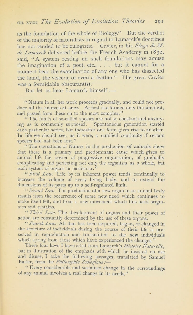 as the foundation of the whole of Biology.” But the verdict of the majority of naturalists in regard to Lamarck’s doctrines has not tended to be eulogistic. Cuvier, in his Eloge de M. de Lamarck delivered before the French Academy in 1832, said, “A system resting on such foundations may amuse the imagination of a poet, etc., . . . but it cannot for a moment bear the examination of any one who has dissected the hand, the viscera, or even a feather.” The great Cuvier was a formidable obscurantist. But let us hear Lamarck himself:— “ Nature in all her work proceeds gradually, and could not pro- duce all the animals at once. At first she formed only the simplest, and passed from these on to the most complex.” “ The limits of so-called species are not so constant and unvary- ing as is commonly supposed. Spontaneous generation started each particular series, but thereafter one form gives rise to another. In life we should see, as it were, a ramified continuity if certain species had not been lost.” “The operations of Nature in the production of animals show that there is a primary and predominant cause which gives to animal life the power of progressive organisation, of gradually complicating and perfecting not only the organism as a whole, but each system of organs in particular.” “ First Law. Life by its inherent power tends continually to increase the volume of every living body, and to extend the dimensions of its parts up to a self-regulated limit. “Second Law. The production of a new organ in an animal body results from the occurrence of some new need which continues to make itself felt, and from a new movement which this need origin- ates and sustains. “ Third Lazo. The development of organs and their power of action are constantly determined by the use of these organs. “ Fourth Law. All that has been acquired, begun, or changed in the structure of individuals during the course of their life is pre- served in reproduction and transmitted to the new individuals which spring from those which have experienced the changes.” These four laws I have cited from Lamarck’s Histoire Naturelle, but in illustration of the emphasis with which he insisted on use and disuse, I take the following passages, translated by Samuel Butler, from the Philosophic Zoologique:— “ Every considerable and sustained change in the surroundings of any animal involves a real change in its needs.”
