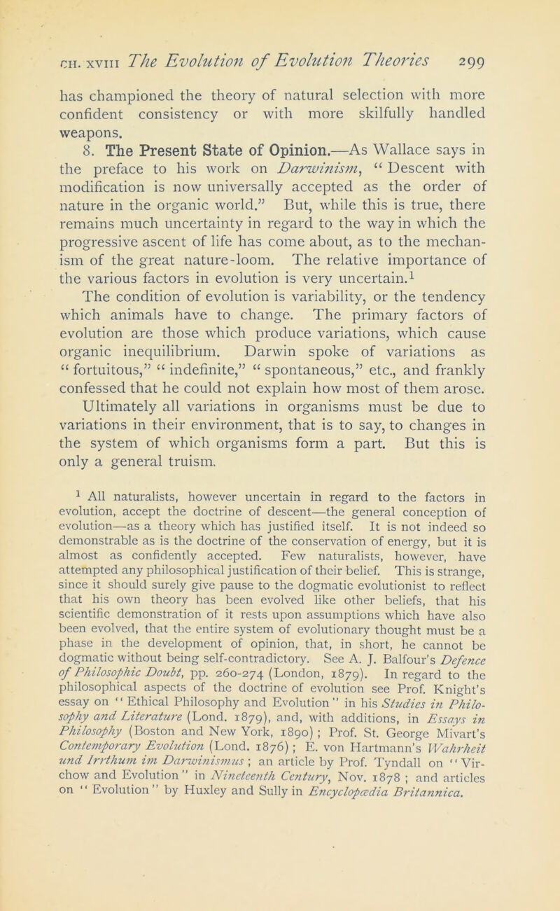 has championed the theory of natural selection with more confident consistency or with more skilfully handled weapons. 8. The Present State of Opinion.—As Wallace says in the preface to his work on Darwinism, “ Descent with modification is now universally accepted as the order of nature in the organic world.” But, while this is true, there remains much uncertainty in regard to the way in which the progressive ascent of life has come about, as to the mechan- ism of the great nature-loom. The relative importance of the various factors in evolution is very uncertain.1 The condition of evolution is variability, or the tendency which animals have to change. The primary factors of evolution are those which produce variations, which cause organic inequilibrium. Darwin spoke of variations as “ fortuitous,” “ indefinite,” “ spontaneous,” etc., and frankly confessed that he could not explain how most of them arose. Ultimately all variations in organisms must be due to variations in their environment, that is to say, to changes in the system of which organisms form a part. But this is only a general truism. 1 All naturalists, however uncertain in regard to the factors in evolution, accept the doctrine of descent—the general conception of evolution—as a theory which has justified itself. It is not indeed so demonstrable as is the doctrine of the conservation of energy, but it is almost as confidently accepted. Few naturalists, however, have attempted any philosophical justification of their belief. This is strange, since it should surely give pause to the dogmatic evolutionist to reflect that his own theory has been evolved like other beliefs, that his scientific demonstration of it rests upon assumptions which have also been evolved, that the entire system of evolutionary thought must be a phase in the development of opinion, that, in short, he cannot be dogmatic without being self-contradictory. See A. J. Balfour’s Defence of Philosophic Doubt, pp. 260-274 (London, 1879). In regard to the philosophical aspects of the doctrine of evolution see Prof. Knight’s essay on “ Ethical Philosophy and Evolution” in his Studies in Philo- sophy and Literature (Lond. 1879), and, with additions, in Essays in Philosophy (Boston and New York, 1890) ; Prof. St. George Mivart’s Contemporary Evolution (Lond. 1876) ; E. von Hartmann’s Wahrheit und Irrthum im Darwinismus ; an article by Prof. Tyndall on “Vir- chow and Evolution” in Nineteenth Century, Nov. 1878 ; and articles on “ Evolution” by Huxley and Sully in Encyclopaedia Britannica.