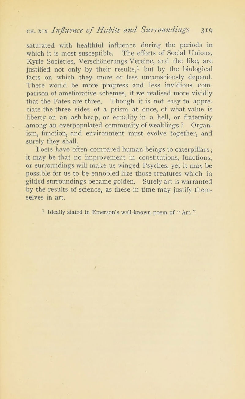saturated with healthful influence during the periods in which it is most susceptible. The efforts of Social Unions, Kyrle Societies, Verschonerungs-Vereine, and the like, are justified not only by their results,1 but by the biological facts on which they more or less unconsciously depend. There would be more progress and less invidious com- parison of ameliorative schemes, if we realised more vividly that the Fates are three. Though it is not easy to appre- ciate the three sides of a prism at once, of what value is liberty on an ash-heap, or equality in a hell, or fraternity among an overpopulated community of weaklings ? Organ- ism, function, and environment must evolve together, and surely they shall. Poets have often compared human beings to caterpillars ; it may be that no improvement in constitutions, functions, or surroundings will make us winged Psyches, yet it may be possible for us to be ennobled like those creatures which in gilded surroundings became golden. Surely art is warranted by the results of science, as these in time may justify them- selves in art. 1 Ideally stated in Emerson’s well-known poem of “Art.”