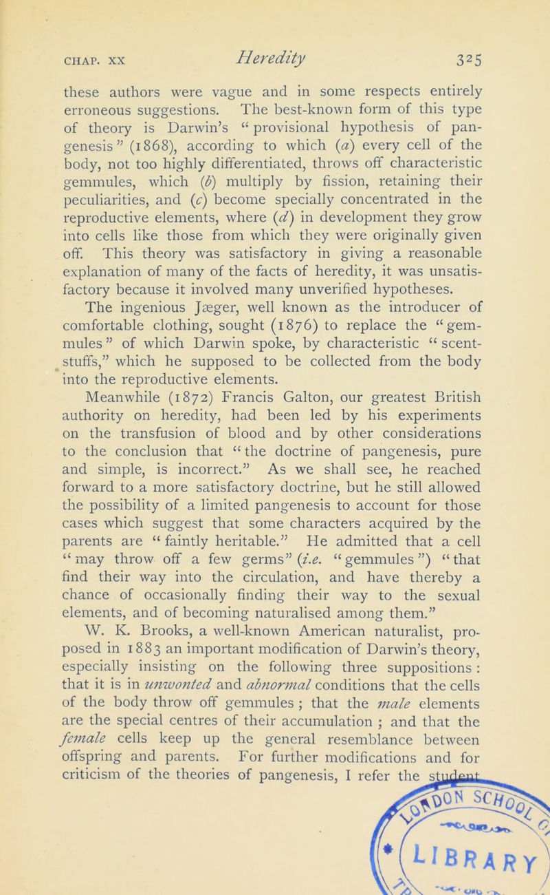 these authors were vague and in some respects entirely erroneous suggestions. The best-known form of this type of theory is Darwin’s “ provisional hypothesis of pan- genesis ” (1868), according to which (a) every cell of the body, not too highly differentiated, throws off characteristic gemmules, which (b) multiply by fission, retaining their peculiarities, and ([c) become specially concentrated in the reproductive elements, where {d) in development they grow into cells like those from which they were originally given off. This theory was satisfactory in giving a reasonable explanation of many of the facts of heredity, it was unsatis- factory because it involved many unverified hypotheses. The ingenious Jaeger, well known as the introducer of comfortable clothing, sought (1876) to replace the “gem- mules ” of which Darwin spoke, by characteristic “ scent- stuffs,” which he supposed to be collected from the body into the reproductive elements. Meanwhile (1872) Francis Galton, our greatest British authority on heredity, had been led by his experiments on the transfusion of blood and by other considerations to the conclusion that “ the doctrine of pangenesis, pure and simple, is incorrect.” As we shall see, he reached forward to a more satisfactory doctrine, but he still allowed the possibility of a limited pangenesis to account for those cases which suggest that some characters acquired by the parents are “ faintly heritable.” He admitted that a cell “may throw off a few germs” (i.e. “gemmules”) “that find their way into the circulation, and have thereby a chance of occasionally finding their way to the sexual elements, and of becoming naturalised among them.” W. K. Brooks, a well-known American naturalist, pro- posed in 1883 an important modification of Darwin’s theory, especially insisting on the following three suppositions: that it is in unwonted and abnormal conditions that the cells of the body throw off gemmules ; that the male elements are the special centres of their accumulation ; and that the female cells keep up the general resemblance between offspring and parents. For further modifications and for