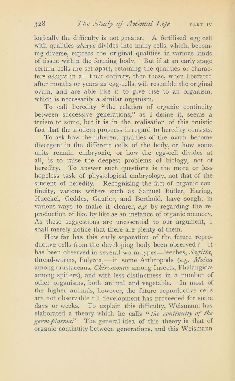 logically the difficulty is not greater. A fertilised egg-cell with qualities abcxyz divides into many cells, which, becom- ing diverse, express the original qualities in various kinds of tissue within the forming body. But if at an early stage certain cells are set apart, retaining the qualities or charac- ters abcxyz in all their entirety, then these, when liberated after months or years as egg-cells, will resemble the original ovum, and are able like it to give rise to an organism, which is necessarily a similar organism. To call heredity “the relation of organic continuity between successive generations,’’ as I define it, seems a truism to some, but it is in the realisation of this truistic fact that the modern progress in regard to heredity consists. To ask how the inherent qualities of the ovum become divergent in the different cells of the body, or how some units remain embryonic, or how the egg-cell divides at all, is to raise the deepest problems of biology, not of heredity. To answer such questions is the more or less hopeless task of physiological embryology, not that of the student of heredity. Recognising the fact of organic con- tinuity, various writers such as Samuel Butler, Hering, Haeckel, Geddes, Gautier, and Berthold, have sought in various ways to make it clearer, e.g. by regarding the re- production of like by like as an instance of organic memory. As these suggestions are unessential to our argument, I shall merely notice that there are plenty of them. How far has this early separation of the future repro- ductive cells from the developing body been observed ? It has been observed in several worm-types—leeches, Sagitta, thread-worms, Polyzoa,—in some Arthropods {eg. Jlfoina among crustaceans, Chironomus among Insects, Phalangidte among spiders), and with less distinctness in a number of other organisms, both animal and vegetable. In most of the higher animals, however, the future reproductive cells are not observable till development has proceeded for some days or weeks. To explain this difficulty, Weismann has elaborated a theory which he calls “ the contuiuity of the germ-plasma.” The general idea of this theory is that of organic continuity between generations, and this Weismann