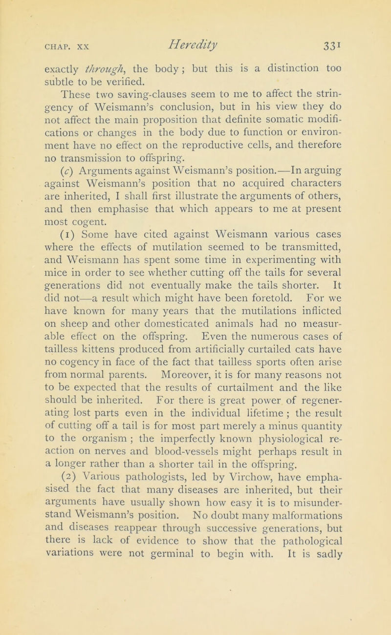 exactly through, the body; but this is a distinction too subtle to be verified. These two saving-clauses seem to me to affect the strin- gency of Weismann’s conclusion, but in his view they do not affect the main proposition that definite somatic modifi- cations or changes in the body due to function or environ- ment have no effect on the reproductive cells, and therefore no transmission to offspring. {c) Arguments against Weismann’s position.—In arguing against Weismann’s position that no acquired characters are inherited, I shall first illustrate the arguments of others, and then emphasise that which appears to me at present most cogent. (1) Some have cited against Weismann various cases where the effects of mutilation seemed to be transmitted, and Weismann has spent some time in experimenting with mice in order to see whether cutting off the tails for several generations did not eventually make the tails shorter. It did not—a result which might have been foretold. For we have known for many years that the mutilations inflicted on sheep and other domesticated animals had no measur- able effect on the offspring. Even the numerous cases of tailless kittens produced from artificially curtailed cats have no cogency in face of the fact that tailless sports often arise from normal parents. Moreover, it is for many reasons not to be expected that the results of curtailment and the like should be inherited. For there is great power of regener- ating lost parts even in the individual lifetime ; the result of cutting off a tail is for most part merely a minus quantity to the organism ; the imperfectly known physiological re- action on nerves and blood-vessels might perhaps result in a longer rather than a shorter tail in the offspring. (2) Various pathologists, led by Virchow, have empha- sised the fact that many diseases are inherited, but their arguments have usually shown how easy it is to misunder- stand Weismann’s position. No doubt many malformations and diseases reappear through successive generations, but there is lack of evidence to show that the pathological variations were not germinal to begin with. It is sadly
