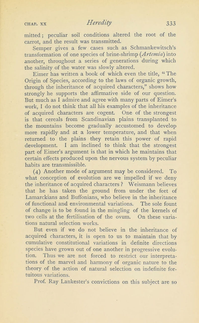 mitted; peculiar soil conditions altered the root of the carrot, and the result was transmitted. Semper gives a few cases such as Schmankewitsch’s transformation of one species of brine-shrimp (Artemia) into another, throughout a series of generations during which the salinity of the water was slowly altered. Eimer has written a book of which even the title, “ The Origin of Species, according to the laws of organic growth, through the inheritance of acquired characters,” shows how strongly he supports the affirmative side of our question. But much as I admire and agree with many parts of Eimer’s work, I do not think that all his examples of the inheritance of acquired characters are cogent. One of the strongest is that cereals from Scandinavian plains transplanted to the mountains become gradually accustomed to develop more rapidly and at a lower temperature, and that when returned to the plains they retain this power of rapid development. I am inclined to think that the strongest part of Eimer’s argument is that in which he maintains that certain effects produced upon the nervous system by peculiar habits are transmissible. (4) Another mode of argument may be considered. To what conception of evolution are we impelled if we deny the inheritance of acquired characters ? Weismann believes that he has taken the ground from under the feet of Lamarckians and Buffonians, who believe in the inheritance of functional and environmental variations. The sole fount of change is to be found in the mingling of the kernels of two cells at the fertilisation of the ovum. On these varia- tions natural selection works. But even if we do not believe in the inheritance of acquired characters, it is open to us to maintain that by cumulative constitutional variations in definite directions species have grown out of one another in progressive evolu- tion. Thus we are not forced to restrict our interpreta- tions of the marvel and harmony of organic nature to the theory of the action of natural selection on indefinite for- tuitous variations. Prof. Ray Lankester’s convictions on this subject are so