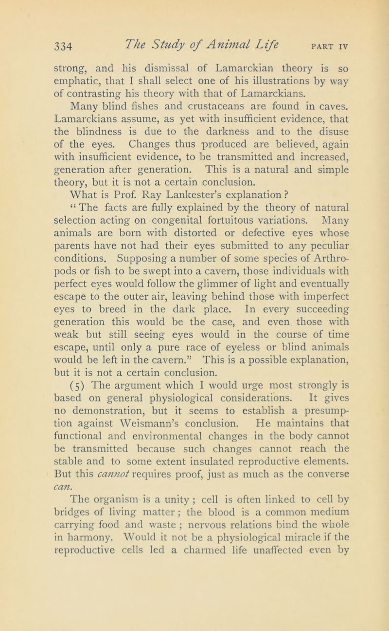 strong, and his dismissal of Lamarckian theory is so emphatic, that I shall select one of his illustrations by way of contrasting his theory with that of Lamarckians. Many blind fishes and crustaceans are found in caves. Lamarckians assume, as yet with insufficient evidence, that the blindness is due to the darkness and to the disuse of the eyes. Changes thus produced are believed, again with insufficient evidence, to be transmitted and increased, generation after generation. This is a natural and simple theory, but it is not a certain conclusion. What is Prof. Ray Lankester’s explanation ? “ The facts are fully explained by the theory of natural selection acting on congenital fortuitous variations. Many animals are born with distorted or defective eyes whose parents have not had their eyes submitted to any peculiar conditions. Supposing a number of some species of Arthro- pods or fish to be swept into a cavern, those individuals with perfect eyes would follow the glimmer of light and eventually escape to the outer air, leaving behind those with imperfect eyes to breed in the dark place. In every succeeding generation this would be the case, and even those with weak but still seeing eyes would in the course of time escape, until only a pure race of eyeless or blind animals would be left in the cavern.” This is a possible explanation, but it is not a certain conclusion. (5) The argument which I would urge most strongly is based on general physiological considerations. It gives no demonstration, but it seems to establish a presump- tion against Weismann’s conclusion. He maintains that functional and environmental changes in the body cannot be transmitted because such changes cannot reach the stable and to some extent insulated reproductive elements. But this cannot requires proof, just as much as the converse can. The organism is a unity ; cell is often linked to cell by bridges of living matter; the blood is a common medium carrying food and waste ; nervous relations bind the whole in harmony. Would it not be a physiological miracle if the reproductive cells led a charmed life unaffected even by