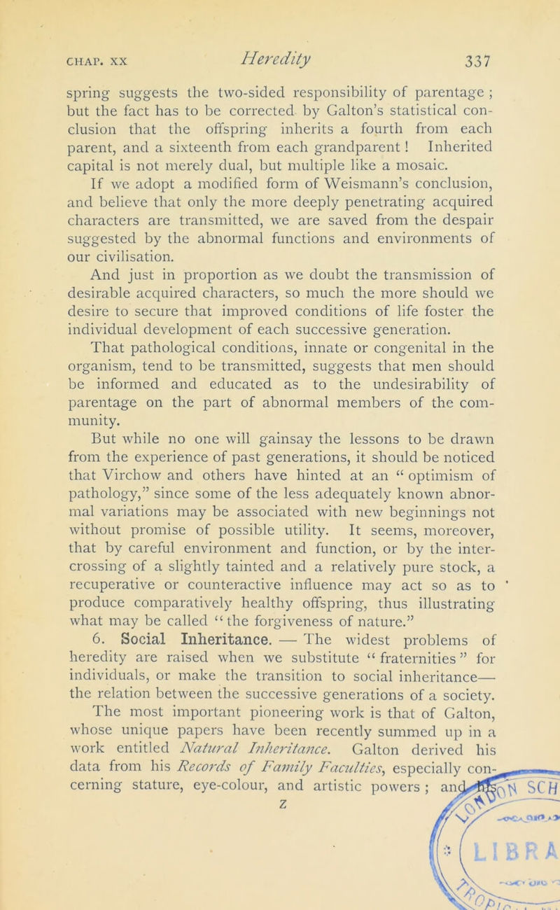 spring suggests the two-sided responsibility of parentage ; but the fact has to be corrected by Galton’s statistical con- clusion that the offspring inherits a fourth from each parent, and a sixteenth from each grandparent! Inherited capital is not merely dual, but multiple like a mosaic. If we adopt a modified form of Weismann’s conclusion, and believe that only the more deeply penetrating acquired characters are transmitted, we are saved from the despair suggested by the abnormal functions and environments of our civilisation. And just in proportion as we doubt the transmission of desirable acquired characters, so much the more should we desire to secure that improved conditions of life foster the individual development of each successive generation. That pathological conditions, innate or congenital in the organism, tend to be transmitted, suggests that men should be informed and educated as to the undesirability of parentage on the part of abnormal members of the com- munity. But while no one will gainsay the lessons to be drawn from the experience of past generations, it should be noticed that Virchow and others have hinted at an “ optimism of pathology,” since some of the less adequately known abnor- mal variations may be associated with new beginnings not without promise of possible utility. It seems, moreover, that by careful environment and function, or by the inter- crossing of a slightly tainted and a relatively pure stock, a recuperative or counteractive influence may act so as to ' produce comparatively healthy offspring, thus illustrating what may be called “the forgiveness of nature.” 6. Social Inheritance. — The widest problems of heredity are raised when we substitute “ fraternities ” for individuals, or make the transition to social inheritance— the relation between the successive generations of a society. The most important pioneering work is that of Galton, whose unique papers have been recently summed up in a work entitled Natural Inheritance. Galton derived his data from his Records of Family Faculties, espec:'1Ur ~— cerning stature, eye-colour, and artistic powers ; z