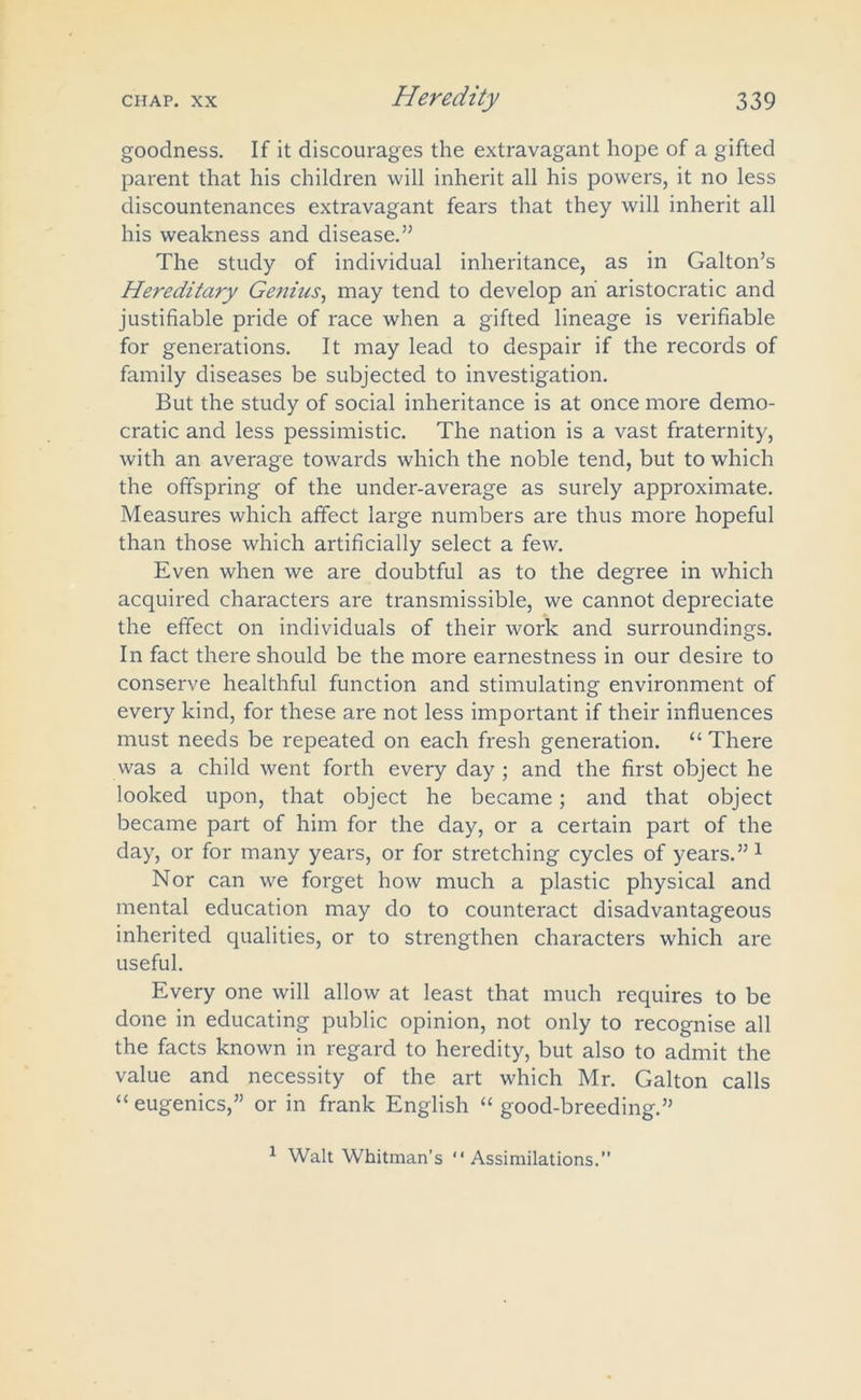 goodness. If it discourages the extravagant hope of a gifted parent that his children will inherit all his powers, it no less discountenances extravagant fears that they will inherit all his weakness and disease.’’ The study of individual inheritance, as in Galton’s Hereditary Genius, may tend to develop ah aristocratic and justifiable pride of race when a gifted lineage is verifiable for generations. It may lead to despair if the records of family diseases be subjected to investigation. But the study of social inheritance is at once more demo- cratic and less pessimistic. The nation is a vast fraternity, with an average towards which the noble tend, but to which the offspring of the under-average as surely approximate. Measures which affect large numbers are thus more hopeful than those which artificially select a few. Even when we are doubtful as to the degree in which acquired characters are transmissible, we cannot depreciate the effect on individuals of their work and surroundings. In fact there should be the more earnestness in our desire to conserve healthful function and stimulating environment of every kind, for these are not less important if their influences must needs be repeated on each fresh generation. “ There was a child went forth every day ; and the first object he looked upon, that object he became; and that object became part of him for the day, or a certain part of the day, or for many years, or for stretching cycles of years.”1 Nor can we forget how much a plastic physical and mental education may do to counteract disadvantageous inherited qualities, or to strengthen characters which are useful. Every one will allow at least that much requires to be done in educating public opinion, not only to recognise all the facts known in regard to heredity, but also to admit the value and necessity of the art which Mr. Galton calls “ eugenics,” or in frank English “ good-breeding.” 1 Walt Whitman’s “Assimilations.”