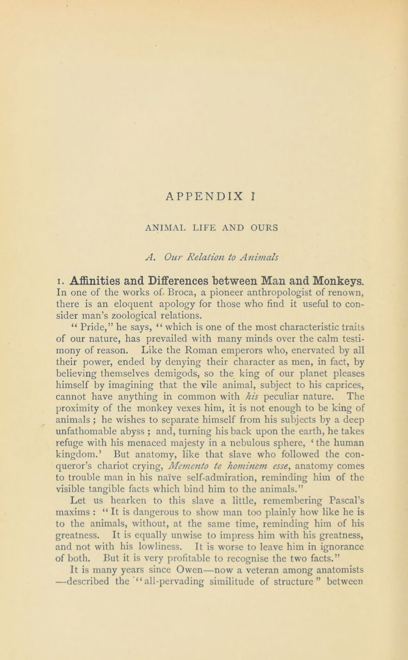 APPENDIX I ANIMAL LIFE AND OURS A. Our Relation to Animals i. Affinities and Differences between Man and Monkeys. In one of the works of Broca, a pioneer anthropologist of renown, there is an eloquent apology for those who find it useful to con- sider man’s zoological relations. “ Pride,” he says, “ which is one of the most characteristic traits of our nature, has prevailed with many minds over the calm testi- mony of reason. Like the Roman emperors who, enervated by all their power, ended by denying their character as men, in fact, by believing themselves demigods, so the king of our planet pleases himself by imagining that the vile animal, subject to his caprices, cannot have anything in common with his peculiar nature. The proximity of the monkey vexes him, it is not enough to be king of animals ; he wishes to separate himself from his subjects by a deep unfathomable abyss ; and, turning his back upon the earth, he takes refuge with his menaced majesty in a nebulous sphere, ‘ the human kingdom.’ But anatomy, like that slave who followed the con- queror’s chariot crying, Memento te hominem esse, anatomy comes to trouble man in his naive self-admiration, reminding him of the visible tangible facts which bind him to the animals.” Let us hearken to this slave a little, remembering Pascal’s maxims : “ It is dangerous to show man too plainly how like he is to the animals, without, at the same time, reminding him of his greatness. It is equally unwise to impress him with his greatness, and not with his lowliness. It is worse to leave him in ignorance of both. But it is very profitable to recognise the two facts.” It is many years since Owen—now a veteran among anatomists —described the all-pervading similitude of structure” between