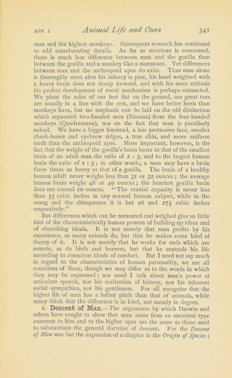 man and the highest monkeys. Subsequent research has continued to add corroborating details. As far as structure is concerned, there is much less difference between man and the gorilla than between the gorilla and a monkey like a marmoset. Yet differences between man and the anthropoid apes do exist. Thus man alone is thoroughly erect after his infancy is past, his head weighted with a heavy brain does not droop forward, and with his erect attitude his perfect development of vocal mechanism is perhaps connected. We plant the soles of our feet flat on the ground, our great toes are usually in a line with the rest, and we have better heels than monkeys have, but no emphasis can be laid on the old distinction which separated two-handed men (Birnana) from the four-handed monkeys (Quadrumana), nor on the fact that man is peculiarly naked. We have a bigger forehead, a less protrusive face, smaller cheek-bones and eyebrow ridges, a true chin, and more uniform teeth than the anthropoid apes. More important, however, is the fact that the weight of the gorilla’s brain bears to that of the smallest brain of an adult man the ratio of 2 : 3, and to the largest human brain the ratio of 1 : 3 ; in other words, a man may have a brain three times as heavy as that of a gorilla. The brain of a healthy human adult never weighs less than 31 or 32 ounces ; the average human brain weighs 48 or 49 ounces ; the heaviest gorilla brain does not exceed 20 ounces. “The cranial capacity is never less than 55 cubic inches in any normal human subject, while in the orang and the chimpanzee it is but 26 and 27^ cubic inches respectively. ” But differences which can be measured and weighed give us little hint of the characteristically human powers of building up ideas and of cherishing ideals. It is not merely that man profits by his experience, as many animals do, but that he makes some kind of theory of it. It is not merely that he works for ends which are remote, as do birds and beavers, but that he controls his life according to conscious ideals of conduct. But I need not say much in regard to the characteristics of human personality, we are all conscious of them, though we may differ as to the words in which they may be expressed ; nor need I talk about man’s power of articulate speech, nor his realisation of history, nor his inherent social sympathies, nor his gentleness. For all recognise that the higher life of men has a loftier pitch than that of animals, while many think that the difference is in kind, not merely in degree. 2. Descent of Man.—Ihe arguments by which Darwin and others have sought to show that man arose from an ancestral type common to him and to the higher apes are the same as those used to substantiate the general doctrine of descent. For the Descent of Man was but the expansion of a chapter in the Origin of Species ;