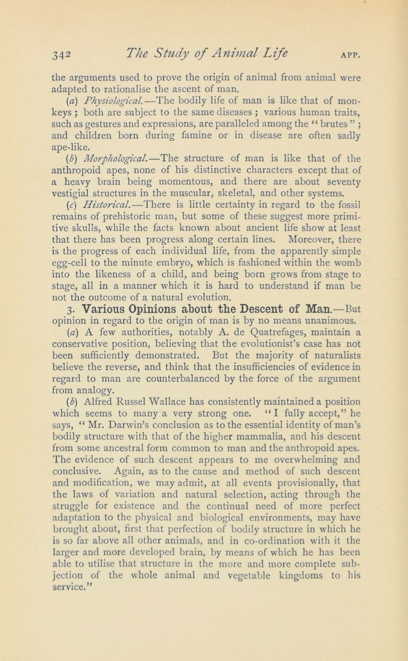 the arguments used to prove the origin of animal from animal were adapted to rationalise the ascent of man. (a) Physiological.—The bodily life of man is like that of mon- keys ; both are subject to the same diseases ; various human traits, such as gestures and expressions, are paralleled among the “ brutes ” ; and children born during famine or in disease are often sadly ape-like. (b) Morphological.—The structure of man is like that of the anthropoid apes, none of his distinctive characters except that of a heavy brain being momentous, and there are about seventy vestigial structures in the muscular, skeletal, and other systems. (c) Historical.—There is little certainty in regard to the fossil remains of prehistoric man, but some of these suggest more primi- tive skulls, while the facts known about ancient life show at least that there has been progress along certain lines. Moreover, there is the progress of each individual life, from the apparently simple egg-cell to the minute embryo, which is fashioned within the womb into the likeness of a child, and being born grows from stage to stage, all in a manner which it is hard to understand if man be not the outcome of a natural evolution. 3. Various Opinions about the Descent of Man.—But opinion in regard to the origin of man is by no means unanimous. [a) A few authorities, notably A. de Quatrefages, maintain a conservative position, believing that the evolutionist’s case has not been sufficiently demonstrated. But the majority of naturalists believe the reverse, and think that the insufficiencies of evidence in regard to man are counterbalanced by the force of the argument from analogy. (h) Alfred Russel Wallace has consistently maintained a position which seems to many a very strong one. “I fully accept,” he says, <c Mr. Darwin’s conclusion as to the essential identity of man’s bodily structure with that of the higher mammalia, and his descent from some ancestral form common to man and the anthropoid apes. The evidence of such descent appears to me overwhelming and conclusive. Again, as to the cause and method of such descent and modification, we may admit, at all events provisionally, that the laws of variation and natural selection, acting through the struggle for existence and the continual need of more perfect adaptation to the physical and biological environments, may have brought about, first that perfection of bodily structure in which he is so far above all other animals, and in co-ordination with it the larger and more developed brain, by means of which he has been able to utilise that structure in the more and more complete sub- jection of the whole animal and vegetable kingdoms to his service.”