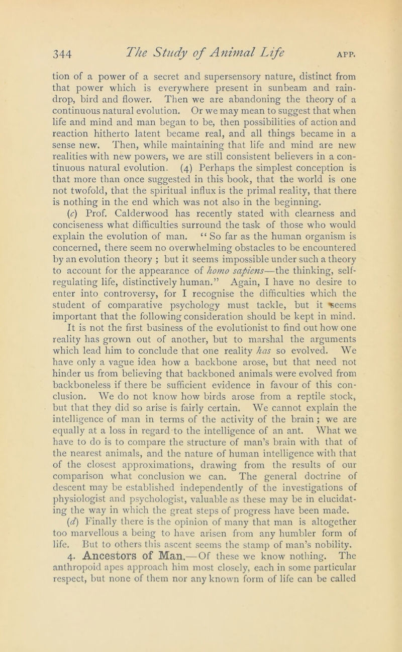 tion of a power of a secret and supersensory nature, distinct from that power which is everywhere present in sunbeam and rain- drop, bird and flower. Then we are abandoning the theory of a continuous natural evolution. Or we may mean to suggest that when life and mind and man began to be, then possibilities of action and reaction hitherto latent became real, and all things became in a sense new. Then, while maintaining that life and mind are new realities with new powers, we are still consistent believers in a con- tinuous natural evolution. (4) Perhaps the simplest conception is that more than once suggested in this book, that the world is one not twofold, that the spiritual influx is the primal reality, that there is nothing in the end which was not also in the beginning. (<r) Prof. Calderwood has recently stated with clearness and conciseness what difficulties surround the task of those who would explain the evolution of man. “ So far as the human organism is concerned, there seem no overwhelming obstacles to be encountered by an evolution theory ; but it seems impossible under such a theory to account for the appearance of homo sapiens—the thinking, self- regulating life, distinctively human.” Again, I have no desire to enter into controversy, for I recognise the difficulties which the student of comparative psychology must tackle, but it ^eems important that the following consideration should be kept in mind. It is not the first business of the evolutionist to find out how one reality has grown out of another, but to marshal the arguments which lead him to conclude that one reality has so evolved. We have only a vague idea how a backbone arose, but that need not hinder us from believing that backboned animals were evolved from backboneless if there be sufficient evidence in favour of this con- clusion. We do not know how birds arose from a reptile stock, but that they did so arise is fairly certain. We cannot explain the intelligence of man in terms of the activity of the brain ; we are equally at a loss in regard to the intelligence of an ant. What we have to do is to compare the structure of man’s brain with that of the nearest animals, and the nature of human intelligence with that of the closest approximations, drawing from the results of our comparison what conclusion we can. The general doctrine of descent may be established independently of the investigations of physiologist and psychologist, valuable as these may be in elucidat- ing the way in which the great steps of progress have been made. (ct) Finally there is the opinion of many that man is altogether too marvellous a being to have arisen from any humbler form of life. But to others this ascent seems the stamp of man’s nobility. 4. Ancestors of Man.— Of these we know nothing. The anthropoid apes approach him most closely, each in some particular respect, but none of them nor any known form of life can be called