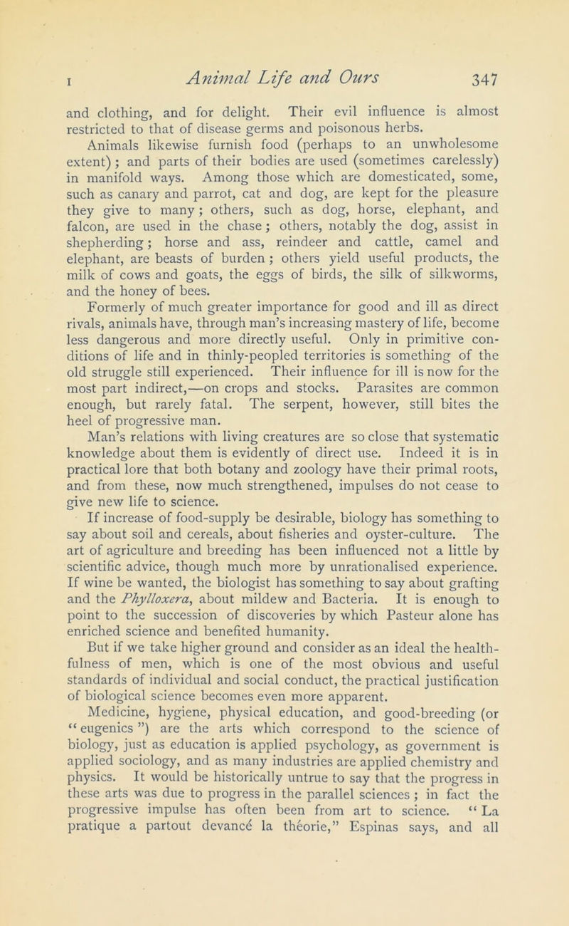 and clothing, and for delight. Their evil influence is almost restricted to that of disease germs and poisonous herbs. Animals likewise furnish food (perhaps to an unwholesome extent) ; and parts of their bodies are used (sometimes carelessly) in manifold ways. Among those which are domesticated, some, such as canary and parrot, cat and dog, are kept for the pleasure they give to many; others, such as dog, horse, elephant, and falcon, are used in the chase; others, notably the dog, assist in shepherding; horse and ass, reindeer and cattle, camel and elephant, are beasts of burden ; others yield useful products, the milk of cows and goats, the eggs of birds, the silk of silkworms, and the honey of bees. Formerly of much greater importance for good and ill as direct rivals, animals have, through man’s increasing mastery of life, become less dangerous and more directly useful. Only in primitive con- ditions of life and in thinly-peopled territories is something of the old struggle still experienced. Their influence for ill is now for the most part indirect,—on crops and stocks. Parasites are common enough, but rarely fatal. The serpent, however, still bites the heel of progressive man. Man’s relations with living creatures are so close that systematic knowledge about them is evidently of direct use. Indeed it is in practical lore that both botany and zoology have their primal roots, and from these, now much strengthened, impulses do not cease to give new life to science. If increase of food-supply be desirable, biology has something to say about soil and cereals, about fisheries and oyster-culture. The art of agriculture and breeding has been influenced not a little by scientific advice, though much more by unrationalised experience. If wine be wanted, the biologist has something to say about grafting and the Phylloxera, about mildew and Bacteria. It is enough to point to the succession of discoveries by which Pasteur alone has enriched science and benefited humanity. But if we take higher ground and consider as an ideal the health- fulness of men, which is one of the most obvious and useful standards of individual and social conduct, the practical justification of biological science becomes even more apparent. Medicine, hygiene, physical education, and good-breeding (or “ eugenics ”) are the arts which correspond to the science of biology, just as education is applied psychology, as government is applied sociology, and as many industries are applied chemistry and physics. It would be historically untrue to say that the progress in these arts was due to progress in the parallel sciences ; in fact the progressive impulse has often been from art to science. “ La pratique a partout devance la theorie,” Espinas says, and all