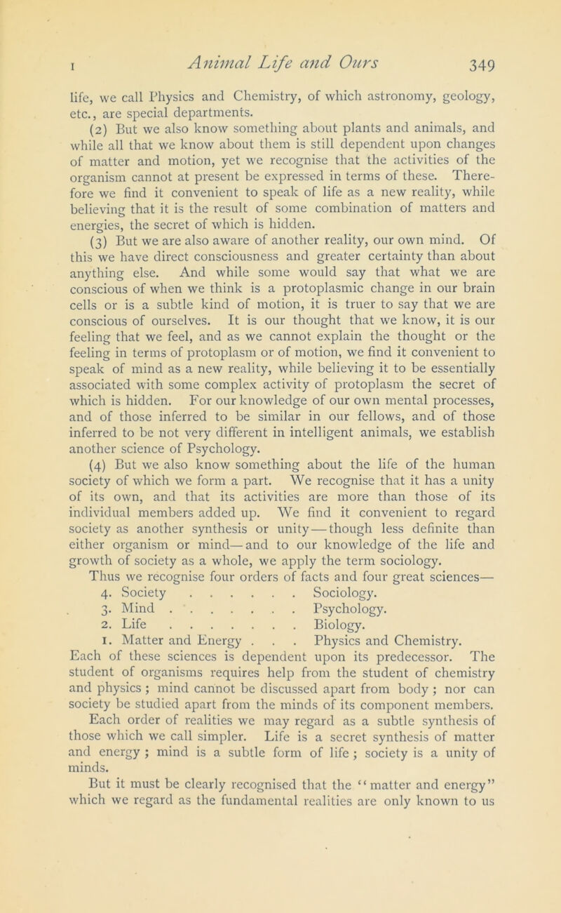 life, vve call Physics and Chemistry, of which astronomy, geology, etc., are special departments. (2) But we also know something about plants and animals, and while all that we know about them is still dependent upon changes of matter and motion, yet we recognise that the activities of the organism cannot at present be expressed in terms of these. There- fore we find it convenient to speak of life as a new reality, while believin'? that it is the result of some combination of matters and o energies, the secret of which is hidden. (3) But we are also aware of another reality, our own mind. Of this we have direct consciousness and greater certainty than about anything else. And while some would say that what we are conscious of when we think is a protoplasmic change in our brain cells or is a subtle kind of motion, it is truer to say that we are conscious of ourselves. It is our thought that we know, it is our feeling that we feel, and as we cannot explain the thought or the feeling in terms of protoplasm or of motion, we find it convenient to speak of mind as a new reality, while believing it to be essentially associated with some complex activity of protoplasm the secret of which is hidden. For our knowledge of our own mental processes, and of those inferred to be similar in our fellows, and of those inferred to be not very different in intelligent animals, we establish another science of Psychology. (4) But we also know something about the life of the human society of which we form a part. We recognise that it has a unity of its own, and that its activities are more than those of its individual members added up. We find it convenient to regard society as another synthesis or unity — though less definite than either organism or mind—and to our knowledge of the life and growth of society as a whole, we apply the term sociology. Thus we recognise four orders of facts and four great sciences— 4. Society Sociology. 3. Mind Psychology. 2. Life Biology. 1. Matter and Energy . . . Physics and Chemistry. Each of these sciences is dependent upon its predecessor. The student of organisms requires help from the student of chemistry and physics ; mind cannot be discussed apart from body ; nor can society be studied apart from the minds of its component members. Each order of realities we may regard as a subtle synthesis of those which we call simpler. Life is a secret synthesis of matter and energy ; mind is a subtle form of life ; society is a unity of minds. But it must be clearly recognised that the “matter and energy” which we regard as the fundamental realities are only known to us