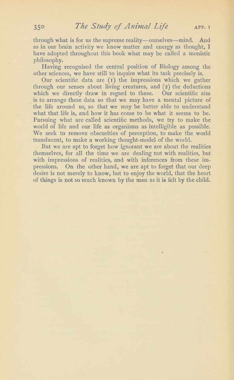 through what is for us the supreme reality—ourselves—mind. And as in our brain activity we know matter and energy as thought, I have adopted throughout this book what may be called a monistic philosophy. Having recognised the central position of Biology among the other sciences, we have still to inquire what its task precisely is. Our scientific data are (i) the impressions which we gather through our senses about living creatures, and (2) the deductions which we directly draw in regard to these. Our scientific aim is to arrange these data so that we may have a mental picture of the life around us, so that we may be better able to understand what that life is, and how it has come to be what it seems to be. Pursuing what are called scientific methods, we try to make the world of life and our life as organisms as intelligible as possible. We seek to remove obscurities of perception, to make the world translucent, to make a working thought-model of the world. But we are apt to forget how ignorant we are about the realities themselves, for all the time we are dealing not with realities, but with impressions of realities, and with inferences from these im- pressions. On the other hand, we are apt to forget that our deep desire is not merely to know, but to enjoy the world, that the heart of things is not so much known by the man as it is felt by the child.