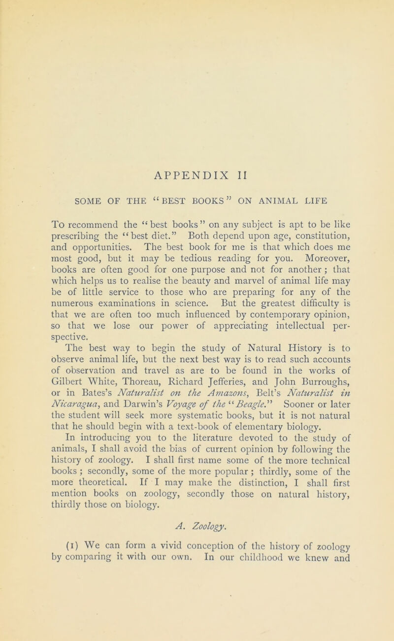 SOME OF THE “ BEST BOOKS ” ON ANIMAL LIFE To recommend the “best books” on any subject is apt to be like prescribing the “best diet.” Both depend upon age, constitution, and opportunities. The best book for me is that which does me most good, but it may be tedious reading for you. Moreover, books are often good for one purpose and not for another; that which helps us to realise the beauty and marvel of animal life may be of little service to those who are preparing for any of the numerous examinations in science. But the greatest difficulty is that we are often too much influenced by contemporary opinion, so that we lose our power of appreciating intellectual per- spective. The best way to begin the study of Natural History is to observe animal life, but the next best way is to read such accounts of observation and travel as are to be found in the works of Gilbert White, Thoreau, Richard Jefferies, and John Burroughs, or in Bates’s Naturalist on the Amazons, Belt’s Naturalist in Nicaragua, and Darwin’s Voyage of the “Beagle.” Sooner or later the student will seek more systematic books, but it is not natural that he should begin with a text-book of elementary biology. In introducing you to the literature devoted to the study of animals, I shall avoid the bias of current opinion by following the history of zoology. I shall first name some of the more technical books ; secondly, some of the more popular ; thirdly, some of the more theoretical. If I may make the distinction, I shall first mention books on zoology, secondly those on natural history, thirdly those on biology. A. Zoology. (i) We can form a vivid conception of the history of zoology by comparing it with our own. In our childhood we knew and