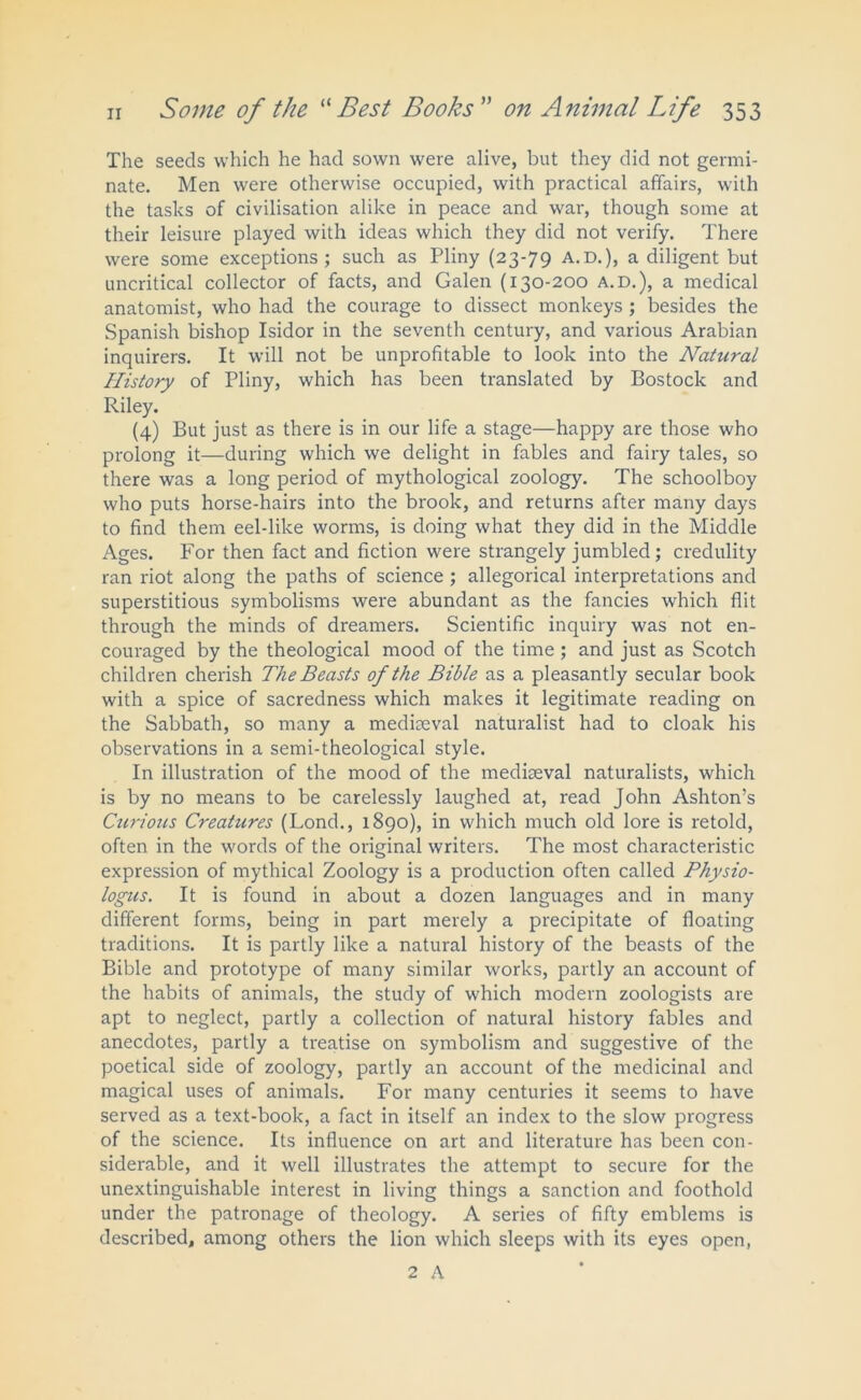 The seeds which he had sown were alive, but they did not germi- nate. Men were otherwise occupied, with practical affairs, with the tasks of civilisation alike in peace and war, though some at their leisure played with ideas which they did not verify. There were some exceptions; such as Pliny (23-79 A.D.), a diligent but uncritical collector of facts, and Galen (130-200 A.D.), a medical anatomist, who had the courage to dissect monkeys ; besides the Spanish bishop Isidor in the seventh century, and various Arabian inquirers. It will not be unprofitable to look into the Natural History of Pliny, which has been translated by Bostock and Riley. (4) But just as there is in our life a stage—happy are those who prolong it—during which we delight in fables and fairy tales, so there was a long period of mythological zoology. The schoolboy who puts horse-hairs into the brook, and returns after many days to find them eel-like worms, is doing what they did in the Middle Ages. For then fact and fiction were strangely jumbled; credulity ran riot along the paths of science ; allegorical interpretations and superstitious symbolisms were abundant as the fancies which flit through the minds of dreamers. Scientific inquiry was not en- couraged by the theological mood of the time; and just as Scotch children cherish The Beasts of the Bible as a pleasantly secular book with a spice of sacredness which makes it legitimate reading on the Sabbath, so many a mediaeval naturalist had to cloak his observations in a semi-theological style. In illustration of the mood of the mediaeval naturalists, which is by no means to be carelessly laughed at, read John Ashton’s Curious Creatures (Lond., 1890), in which much old lore is retold, often in the words of the original writers. The most characteristic expression of mythical Zoology is a production often called Physio- logies. It is found in about a dozen languages and in many different forms, being in part merely a precipitate of floating traditions. It is partly like a natural history of the beasts of the Bible and prototype of many similar works, partly an account of the habits of animals, the study of which modern zoologists are apt to neglect, partly a collection of natural history fables and anecdotes, partly a treatise on symbolism and suggestive of the poetical side of zoology, partly an account of the medicinal and magical uses of animals. For many centuries it seems to have served as a text-book, a fact in itself an index to the slow progress of the science. Its influence on art and literature has been con- siderable, and it well illustrates the attempt to secure for the unextinguishable interest in living things a sanction and foothold under the patronage of theology. A series of fifty emblems is described, among others the lion which sleeps with its eyes open, 2 A