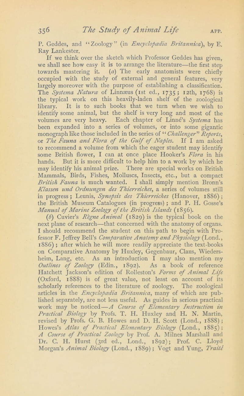 P. Geddes, and “Zoology” (in Encyclopedia. Britannica), by E. Ray Lankester. If we think over the sketch which Professor Geddes has given, we shall see how easy it is to arrange the literature—the first step towards mastering it. {a) The early anatomists were chiefly occupied with the study of external and general features, very largely moreover with the purpose of establishing a classification. The Systema Nature of Linnaeus (1st ed., 1735; 12th, 1768) is the typical work on this heavily-laden shelf of the zoological library. It is to such books that we turn when we wish to identify some animal, but the shelf is very long and most of the volumes are very heavy. Each chapter of Linne’s Syste/na has been expanded into a series of volumes, or into some gigantic monograph like those included in the series of “ Challenger ” Reports, or The Fauna and Flora of the Gulf of Naples. If I am asked to recommend a volume from which the eager student may identify some British flower, I can at once place Hooker’s Flora in his hands. But it is more difficult to help him to a work by which he may identify his animal prize. There are special works on British Mammals, Birds, Fishes, Molluscs, Insects, etc., but a compact British Fauna is much wanted. I shall simply mention Bronn’s Klassen und Ordnungen des Thierreiches, a series of volumes still in progress; Leunis, Synopsis des Thierreiches (Hanover, 1886); the British Museum Catalogues (in progress) ; and P. H. Gosse’s Manual of Marine Zoology of the British Islands (1S56). ([b) Cuvier’s Rlgne Animal (1829) is the typical book on the next plane of research—that concerned with the anatomy of organs. I should recommend the student on this path to begin with Pro- fessor F. Jeffrey Bell’s Comparative Anatomy and Physiology (Lond., 1886) ; after which he will more readily appreciate the text-books on Comparative Anatomy by Pluxley, Gegenbaur, Claus, Wieders- heim, Lang, etc. As an introduction I may also mention my Outlines of Zoology (Edin., 1892). As a book of reference Hatchett Jackson’s edition of Kolleston’s Forms of Animal Life (Oxford, 1888) is of great value, not least on account of its scholarly references to the literature of zoology. The zoological articles in the Encyclopedia Britannica, many of which are pub- lished separately, are not less useful. As guides in serious practical work may be noticed—A Course of Ele7nentary Instruction in Practical Biology by Profs. T. H. Huxley and H. N. Martin, revised by Profs. G. B. Howes and D. H. Scott (Lond., 18S8) ; Howes’s Atlas of Practical Elementary Biology (Lond., 1885); A Course of Practical Zoology by Prof. A. Milnes Marshall and Dr. C. H. Hurst (3rd ed., Lond., 1S92); Prof. C. Lloyd Morgan’s Anwial Biology (Lond., 1889) 5 Vogt and Yung, Traite